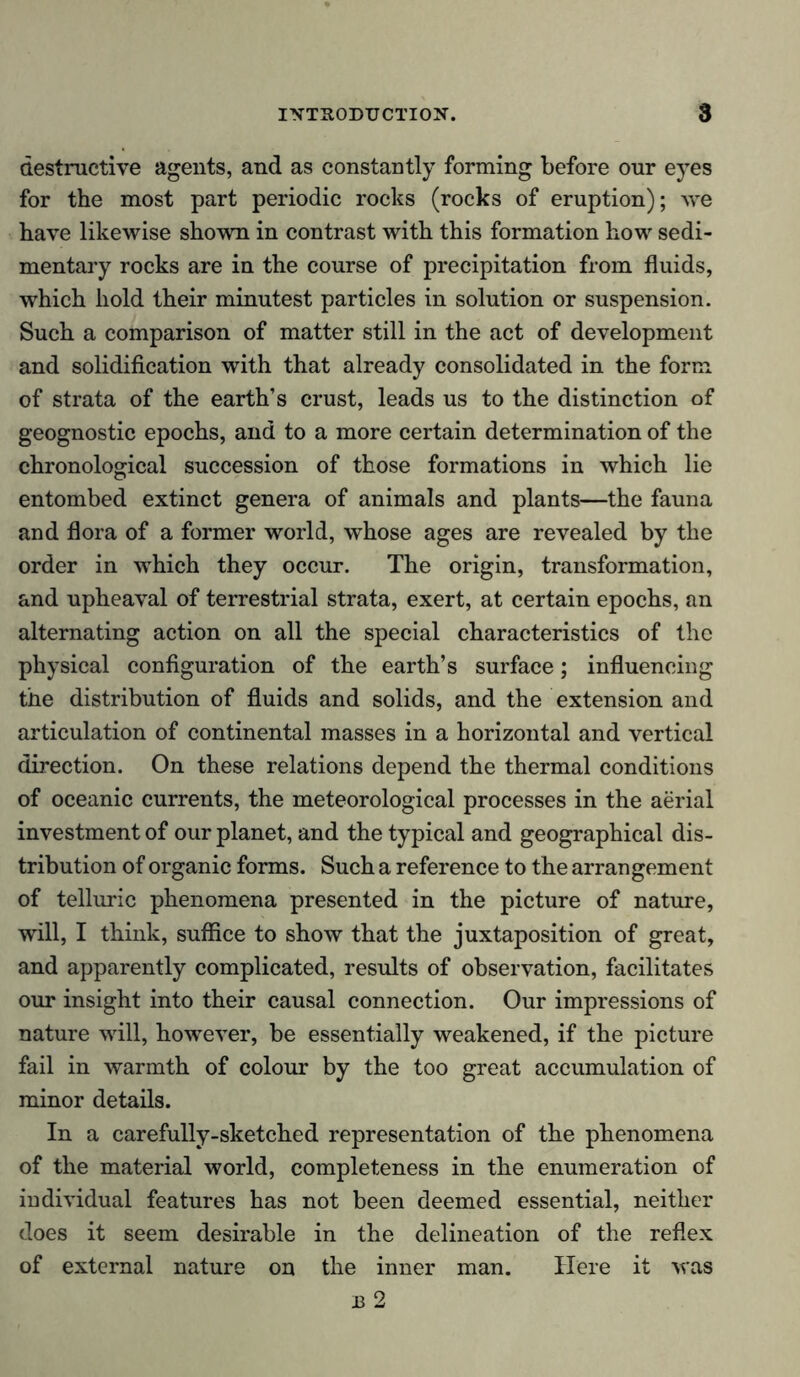 destructive agents, and as constantly forming before our eyes for the most part periodic rocks (rocks of eruption); we have likewise shown in contrast with this formation how sedi- mentary rocks are in the course of precipitation from fluids, which hold their minutest particles in solution or suspension. Such a comparison of matter still in the act of development and solidification with that already consolidated in the form of strata of the earth’s crust, leads us to the distinction of geognostic epochs, and to a more certain determination of the chronological succession of those formations in which lie entombed extinct genera of animals and plants—the fauna and flora of a former world, whose ages are revealed by the order in which they occur. The origin, transformation, and upheaval of terrestrial strata, exert, at certain epochs, an alternating action on all the special characteristics of the physical configuration of the earth’s surface; influencing the distribution of fluids and solids, and the extension and articulation of continental masses in a horizontal and vertical direction. On these relations depend the thermal conditions of oceanic currents, the meteorological processes in the aerial investment of our planet, and the typical and geographical dis- tribution of organic forms. Such a reference to the arrangement of telluric phenomena presented in the picture of nature, will, I think, suffice to show that the juxtaposition of great, and apparently complicated, results of observation, facilitates our insight into their causal connection. Our impressions of nature will, however, be essentially weakened, if the picture fail in warmth of colour by the too great accumulation of minor details. In a carefully-sketched representation of the phenomena of the material world, completeness in the enumeration of individual features has not been deemed essential, neither does it seem desirable in the delineation of the reflex of external nature on the inner man. Here it was J3 2