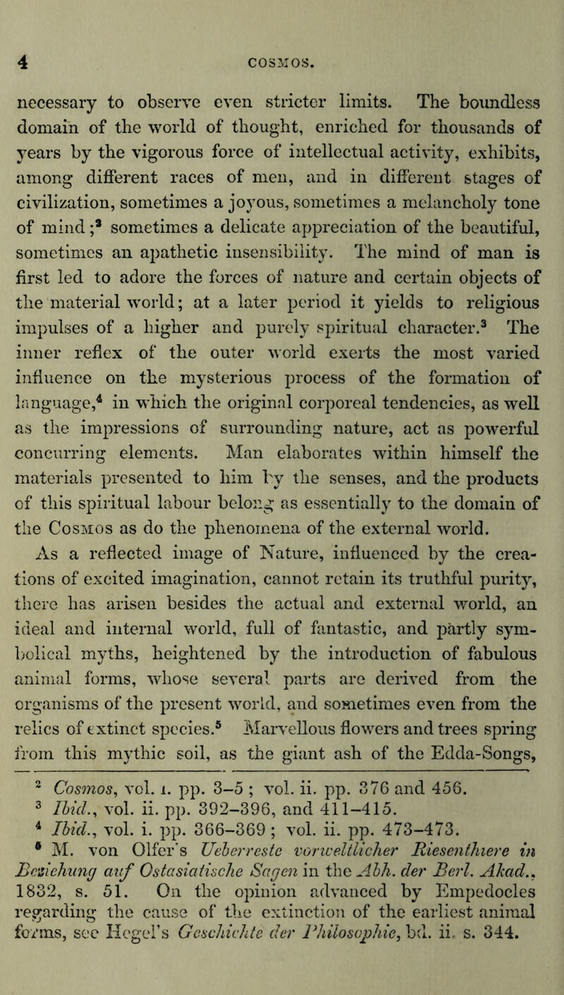 necessary to observe even stricter limits. The boundless domain of the world of thought, enriched for thousands of years by the vigorous force of intellectual activity, exhibits, among different races of men, and in different stages of civilization, sometimes a joyous, sometimes a melancholy tone of mind ;* sometimes a delicate appreciation of the beautiful, sometimes an apathetic insensibility. The mind of man is first led to adore the forces of nature and certain objects of the material world; at a later period it yields to religious impulses of a higher and purely spiritual character.2 3 The inner reflex of the outer world exerts the most varied influence on the mysterious process of the formation of language,4 in which the original corporeal tendencies, as well as the impressions of surrounding nature, act as powerful concurring elements. Man elaborates within himself the materials presented to him by the senses, and the products of this spiritual labour belong as essentially to the domain of the Cosmos as do the phenomena of the external world. As a reflected image of Nature, influenced by the crea- tions of excited imagination, cannot retain its truthful purity, there has arisen besides the actual and external world, an ideal and internal world, full of fantastic, and partly sym- bolical myths, heightened by the introduction of fabulous animal forms, whose several parts are derived from the organisms of the present world, and sometimes even from the relics of extinct species.5 Marvellous flowers and trees spring from this mythic soil, as the giant ash of the Edda-Songs, 2 Cosmos, vol. i. pp. 3-5 ; vol. ii. pp. 376 and 456. 3 Ibid., vol. ii. pp. 392-396, and 411-415. 4 Ibid., vol. i. pp. 366-369; vol. ii. pp. 473-473. • M. von Offer's Ueberrestc vor weltlicher Riesenthiere in Beziehung auf Ostasiatische Sagen in the Ahh. der Berl. Akad.. 1832, s. 51. On the opinion advanced by Empedocles regarding the cause of the extinction of the earliest animal forms, see Hegel’s Geschichte der Philosophie, bd. ii. s. 344.