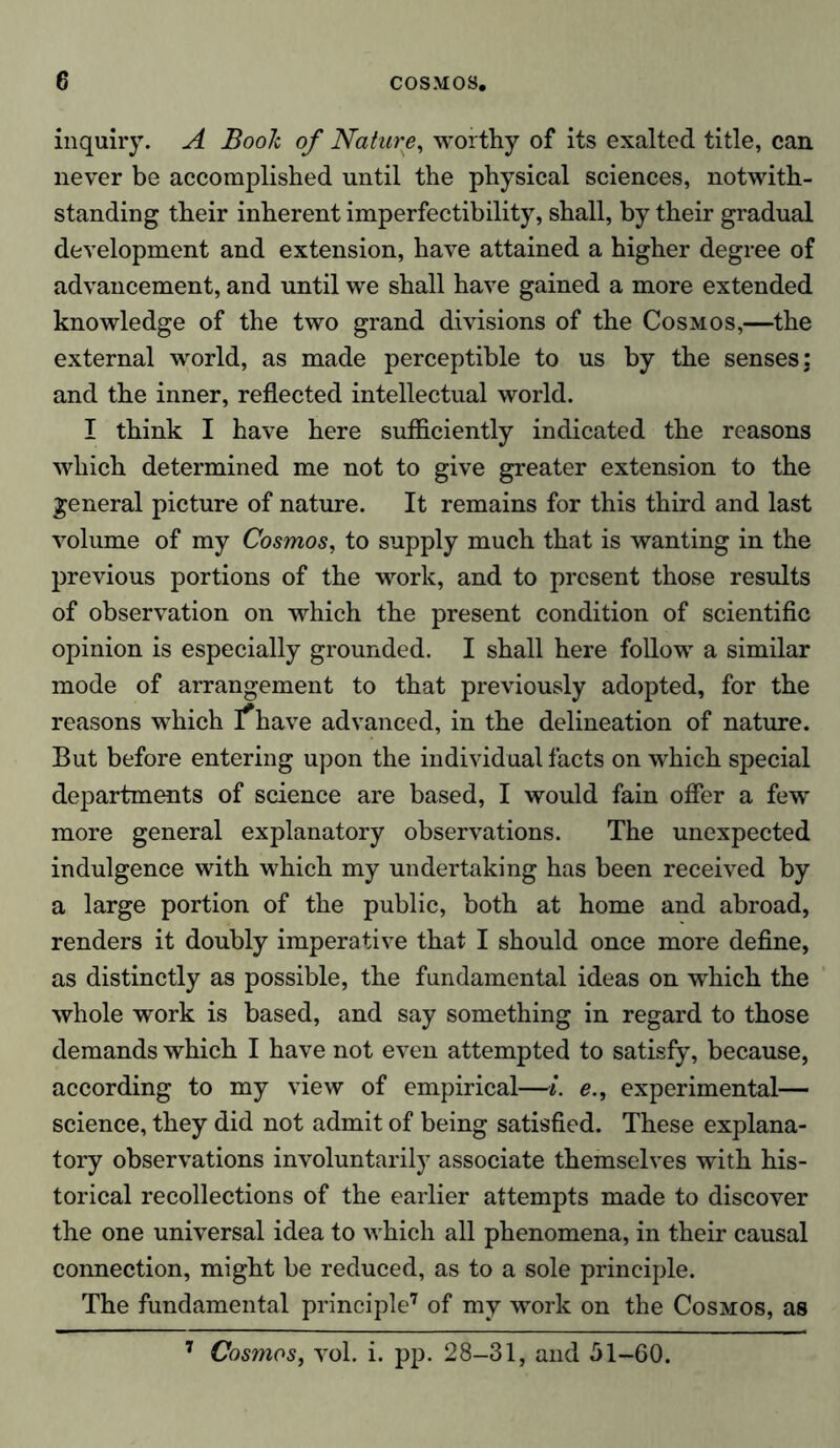 inquiry. A Book of Nature, worthy of its exalted title, can never be accomplished until the physical sciences, notwith- standing their inherent imperfectibility, shall, by their gradual development and extension, have attained a higher degree of advancement, and until we shall have gained a more extended knowledge of the two grand divisions of the Cosmos,—the external world, as made perceptible to us by the senses; and the inner, reflected intellectual world. I think I have here sufficiently indicated the reasons which determined me not to give greater extension to the general picture of nature. It remains for this third and last volume of my Cosmos, to supply much that is wanting in the previous portions of the work, and to present those results of observation on which the present condition of scientific opinion is especially grounded. I shall here follow a similar mode of arrangement to that previously adopted, for the reasons which ]*have advanced, in the delineation of nature. But before entering upon the individual facts on which special departments of science are based, I would fain offer a few* more general explanatory observations. The unexpected indulgence with which my undertaking has been received by a large portion of the public, both at home and abroad, renders it doubly imperative that I should once more define, as distinctly as possible, the fundamental ideas on which the whole work is based, and say something in regard to those demands which I have not even attempted to satisfy, because, according to my view of empirical—i. e., experimental— science, they did not admit of being satisfied. These explana- tory observations involuntarily associate themselves with his- torical recollections of the earlier attempts made to discover the one universal idea to which all phenomena, in their causal connection, might be reduced, as to a sole principle. The fundamental principle7 of my wrork on the Cosmos, as