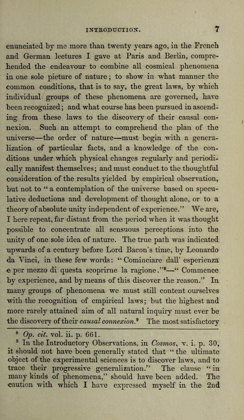 enunciated by me more than twenty years ago, in the French and German lectures I gave at Paris and Berlin, compre- hended the endeavour to combine all cosmical phenomena in one sole picture of nature; to show in what manner the common conditions, that is to say, the great laws, by which individual groups of these phenomena are governed, have been recognized; and what course has been pursued in ascend- ing from these laws to the discovery of their causal con- nexion. Such an attempt to comprehend the plan of the universe—the order of nature—must begin with a genera- lization of particular facts, and a knowledge of the con- ditions under which physical changes regularly and periodi- cally manifest themselves; and must conduct to the thoughtful consideration of the results yielded by empirical observation, but not to “ a contemplation of the universe based on specu- lative deductions and development of thought alone, or to a theory of absolute unity independent of experience.” We are, I here repeat, far distant from the period when it was thought possible to concentrate all sensuous perceptions into the unity of one sole idea of nature. The true path was indicated upwards of a century before Lord Bacon’s time, by Leonardo da Vinci, in these few words: “ Cominciare dalT esperienza •e per mezzo di questa scoprirne la ragione.”8—“ Commence by experience, and by means of this discover the reason.” In many groups of phenomena we must still content ourselves with the recognition of empirical laws; but the highest and more rarely attained aim of all natural inquiry must ever be the discovery of their causal connexion .9 The most satisfactory 8 Op. cit. vol. ii. p. 661. 9 In the Introductory Observations, in Cosmos, v. i. p. 30, it should not have been generally stated that “ the ultimate object of the experimental sciences is to discover laws, and to trace their progressive generalization.” The clause “ in many kinds of phenomena,” should have been added. The •caution with which I have expressed myself in the 2nd