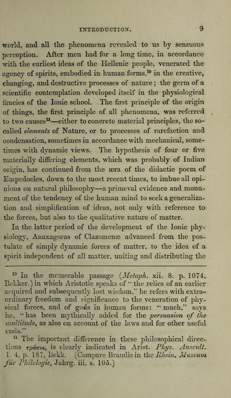world, and all tlie phenomena revealed to us by sensuous perception. After men had for a long time, in accordance with the earliest ideas of the Hellenic people, venerated the agency of spirits, embodied in human forms,10 in the creative, changing, and destructive processes of nature; the germ of a scientific contemplation developed itself in the physiological fancies of the Ionic school. The first principle of the origin of things, the first principle of all phenomena, was referred to two causes* 11—either to concrete material principles, the so- called elements of Nature, or to processes of rarefaction and condensation, sometimes in accordance with mechanical, some- times with dynamic views. The hypothesis of four or five materially differing elements, which was probably of Indian origin, has continued from the sera of the didactic poem of Empedocles, down to the most recent times, to imbue all opi- nions on natural philosophy—a primeval evidence and monu- ment of the tendency of the human mind to seek a generaliza- tion and simplification of ideas, not only with reference to the forces, but also to the qualitative nature of matter. In the latter period of the development of the Ionic phy- siology, Anaxagoras of Clazomenoe advanced from the pos- tulate of simply dynamic forces of matter, to the idea of a spirit independent of all matter, uniting and distributing the 10 In the memorable passage (Metaph. xii. 8. p. 1074, Bekker.) in which Aristotle speaks of “ the relics of an earlier acquired and subsequently lost wisdom,” he refers with extra- ordinary freedom and significance to the veneration of phy- sical forces, and of gods in human forms: “much,” says he, “ has been mythically added for the persuasion of the multitude, as also on account of the laws and for other useful ends.” 11 The important difference in these philosophical direc- tions rponoi, is clearly indicated in Arist. Flips. Auscult. 1. 4, p. 187, Bekk. (Compare Brandis in the Rhein. Museum für Philologie, Jahrg. iii. s. 105.)