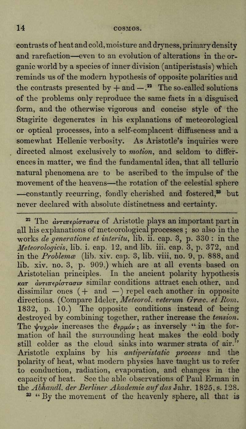 contrasts of heat and cold, moisture and dryness, primary density and rarefaction—even to an evolution of alterations in the or- ganic world by a species of inner division (antiperistasis) which reminds us of the modern hypothesis of opposite polarities and the contrasts presented by + and — .** The so-called solutions of the problems only reproduce the same facts in a disguised form, and the otherwise vigorous and concise style of the Stagirite degenerates in his explanations of meteorological or optical processes, into a self-complacent diffuseness and a somewhat Hellenic verbosity. As Aristotle’s inquiries were directed almost exclusively to motion, and seldom to differ- ences in matter, we find the fundamental idea, that all telluric natural phenomena are to be ascribed to the impulse of the movement of the heavens—the rotation of the celestial sphere —constantly recurring, fondly cherished and fostered,23 but never declared with absolute distinctness and certainty. 22 The avTiirepicrracns of Aristotle plays an important part in all his explanations of meteorological processes ; so also in the works de generatione et interitu, lib. ii. cap. 3, p. 330 : in the Meteorologicis, lib. i. cap. 12, and lib. iii. cap. 3, p. 372, and in the Problemce (lib. xiv. cap. 3, lib. viii, no. 9, p. 888, and lib. xiv. no. 3, p. 909.) which are at all events based on Aristotelian principles. In the ancient polarity hypothesis Kar avTiTrepLCTTCKriv similar conditions attract each other, and dissimilar ones (-f and —) repel each another in opposite directions. (Compare Ideler, Meteorol. veterum Grcec. et Rom. 1832, p. 10.) The opposite conditions instead of being destroyed by combining together, rather increase the tension. The \\rvxpbv increases the Oeppov; as inversely “ in the for- mation of hail the surrounding heat makes the cold body still colder as the cloud sinks into warmer strata of air.” Aristotle explains by his antiperistatic process and the polarity of heat, what modern physics have taught us to refer to conduction, radiation, evaporation, and changes in the capacity of heat. See the able observations of Paul Erman in the Abhandl. der Berliner Akademie auf das Jahr. 1825, s. 128. 23 “ By the movement of the heavenly sphere, all that is