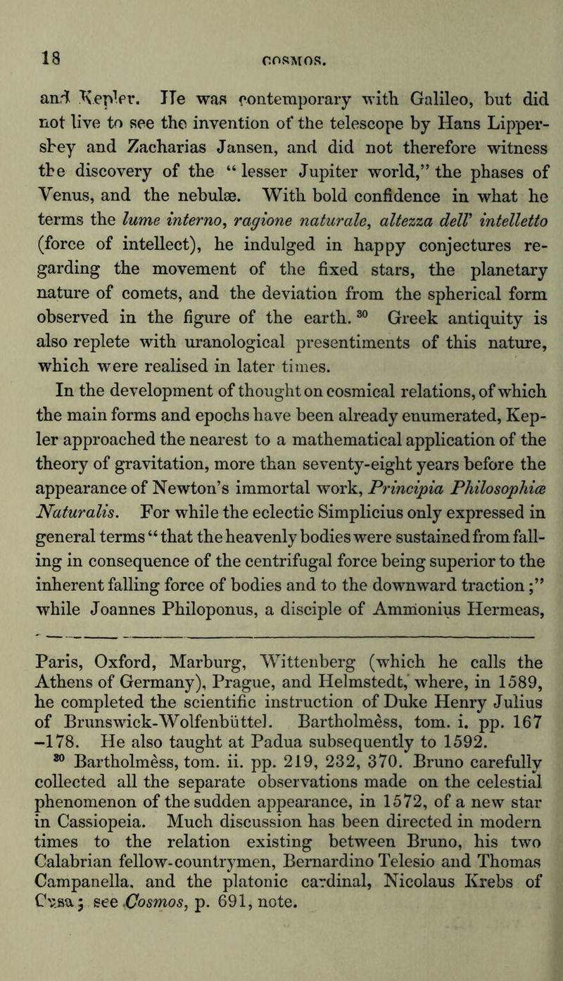 and Kepler. ITe was contemporary with Galileo, but did not live to see the invention of the telescope by Hans Lipper- sbey and Zacharias Jansen, and did not therefore witness the discovery of the “lesser Jupiter world,” the phases of Venus, and the nebulae. With bold confidence in what he terms the lume interno, ragione naturale, altezza delV intelletto (force of intellect), he indulged in happy conjectures re- garding the movement of the fixed stars, the planetary nature of comets, and the deviation from the spherical form observed in the figure of the earth.30 Greek antiquity is also replete with uranological presentiments of this nature, which were realised in later times. In the development of thought on cosmical relations, of which the main forms and epochs have been already enumerated, Kep- ler approached the nearest to a mathematical application of the theory of gravitation, more than seventy-eight years before the appearance of Newton’s immortal work, Principia Philosophies Naturalis. For while the eclectic Simplicius only expressed in general terms “ that the heavenly bodies were sustained from fall- ing in consequence of the centrifugal force being superior to the inherent falling force of bodies and to the downward traction while Joannes Philoponus, a disciple of Amnionius Hermeas, Paris, Oxford, Marburg, Wittenberg (which he calls the Athens of Germany), Prague, and Helmstedt, where, in 1589, he completed the scientific instruction of Duke Henry Julius of Brunswick-Wolfenbüttel. Bartholmess, tom. i. pp. 167 -178. He also taught at Padua subsequently to 1592. 80 Bartholmess, tom. ii. pp. 219, 232, 370. Bruno carefully collected all the separate observations made on the celestial phenomenon of the sudden appearance, in 1572, of a new star in Cassiopeia. Much discussion has been directed in modern times to the relation existing between Bruno, his two Calabrian fellow-countrymen, Bernardino Telesio and Thomas Campanella, and the platonic cardinal, Nicolaus Krebs of Cnsa; see-Cosmos, p. 691, note.