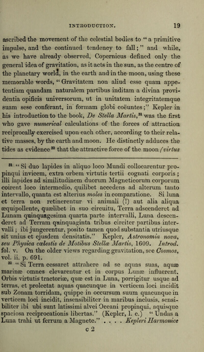 ascribed tbe movement of the celestial bodies to “ a primitive impulse, and the continued tendency to fall; ” and while, as we have already observed, Copernicus defined only the general idea of gravitation, as it acts in the sun, as the centre of the planetary world, in the earth and in the moon, using these memorable words, “ Gravitatem non aliud esse quam appe- tentiam quandam naturalem partibus inditam a divina provi- dentia opificis universorum, ut in unitatem integritatemque suam sese conferant, in formam globi coeuntesKepler in his introduction to the book, De Stella Martis*1 was the first who gave numerical calculations of the forces of attraction reciprocally exercised upon each other, according to their rela- tive masses, by the earth and moon. He distinctly adduces the tides as evidence32 that the attractive force of the moon fvirtus 31 “ Si duo lapides in aliquo loco Mundi collocarentur pro- pinqui invicem, extra orbem virtutis tertii cognati corporis ; illi lapides ad similitudinem duorum Magneticorum corporum coirent loco intermedio, quilibet accedens ad alterum tanto intervallo, quanta est alterius moles in comparatione. Si luna et terra non retinerentur vi animali (!) aut alia aliqua aequipollente, quaelibet in suo circuitu, Terra adscenderet ad Lunam quinquagesima quarta parte intervalli, Luna descen- deret ad Terram quinquaginta tribus circiter partibus inter- valli ; ibi jungerentur, posito tarnen quod substantia utriusque sit unius et ejusdem densitatis.” Kepler, Astronomia nova, seu Physica ccelestis de Motibus Stellce Martis, 1609. Introd. fol. v. On the older views regarding gravitation, see Cosmos, vol. ii. p. 691. 32 “ Si Terra cessaret attrahere ad se aquas suas, aquae marinae omnes elevarentur et in corpus Lunae influerent. Orbis virtutis tractoriae, quae est in Luna, porrigitur usque ad terras, et prolectat aquas quacunque in verticem loci incidit sub Zonam torridam, quippe in occursum suum quacunque in verticem loci incidit, insensibiliter in maribus inclusis, sensi- biliter ibi ubi sunt latissimi alvei Oceani propinqui, aquisque spaciosa reciprocationis libertas.” (Kepler, 1. c.) “ Undas a Luna trahi ut ferrum a Magnete.” .... Kepleri Harmonice c 2