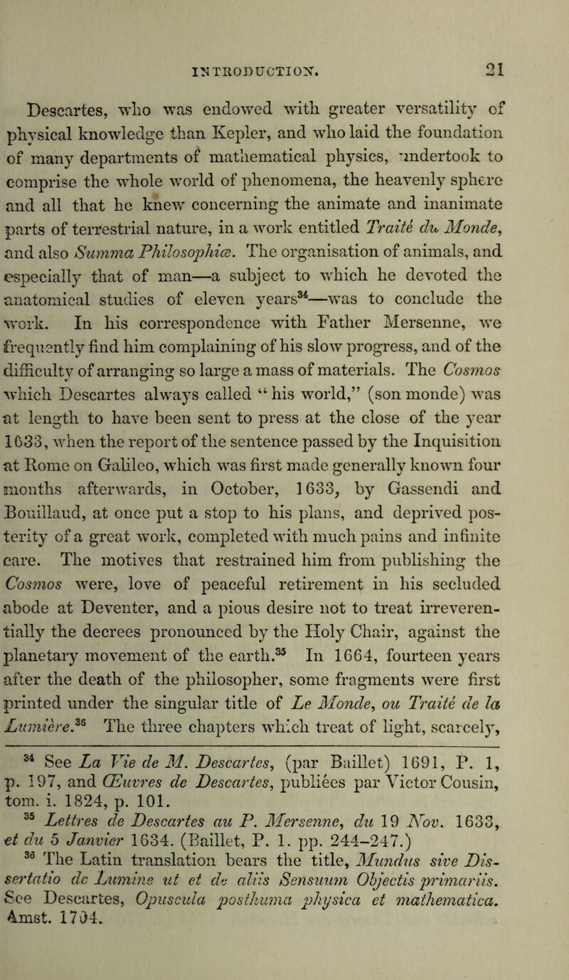 Descartes, who was endowed with greater versatility of physical knowledge than Kepler, and who laid the foundation of many departments of mathematical physics, undertook to comprise the whole world of phenomena, the heavenly sphere and all that he knew concerning the animate and inanimate parts of terrestrial nature, in a work entitled Traite du Monde, and also Summa Philosophies. The organisation of animals, and especially that of man—a subject to which he devoted the anatomical studies of eleven years34—was to conclude the work. In his correspondence with Father Mersenne, we frequently find him complaining of his slow progress, and of the difficulty of arranging so large a mass of materials. The Cosmos which Descartes always called “ his world,” (son monde) wras at length to have been sent to press at the close of the year 1633, when the report of the sentence passed by the Inquisition at Rome on Galileo, which was first made generally known four months afterwards, in October, 1633, by Gassendi and Bouillaud, at once put a stop to his plans, and deprived pos- terity of a great work, completed with much pains and infinite care. The motives that restrained him from publishing the Cosmos were, love of peaceful retirement in his secluded abode at Deventer, and a pious desire not to treat irreveren- tially the decrees pronounced by the Holy Chair, against the planetary movement of the earth.35 In 1664, fourteen years after the death of the philosopher, some fragments were first printed under the singular title of Le Monde, ou Traite de la Lumiere,36 The three chapters which treat of light, scarcely, 34 See La Vie de M. Descartes, (par Baillet) 1691, P. 1, p. 197, and (Euvres de Descartes, publiees par Victor Cousin, tom. i. 1824, p. 101. 35 Lettres de Descartes au P. Mersenne, du 19 Nov. 1633, et du 5 Janvier 1634. (Baillet, P. 1. pp. 244-247.) 30 The Latin translation bears the title, Mundus sive Dis- sertatio de Lumme ut et de aliis Sensuum Objectis primariis. See Descartes, Opuscula posthuma physica et mathematica. 4mst. 1794.