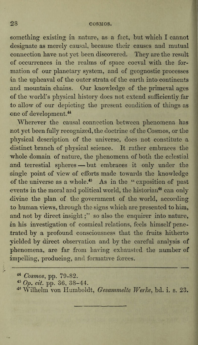 something existing in nature, as a fact, but which I cannot designate as merely causal, because their causes and mutual connection have not yet been discovered. They are the result of occurrences in the realms of space coeval with the for- mation of our planetary system, and of geognostic processes in the upheaval of the outer strata of the earth into continents and mountain chains. Our knowledge of the primeval ages of the world’s physical history does not extend sufficiently far to allow of our depicting the present condition of things as one of development.44 Wherever the causal connection between phenomena has not yet been fulty recognized, the doctrine of the Cosmos, or the physical description of the universe, does not constitute a distinct branch of physical science. It rather embraces the whole domain of nature, the phenomena of both the celestial and terrestial spheres — but embraces it only under the single point of view of efforts made towards the knowledge of the universe as a whole.45 As in the “ exposition of past events in the moral and political world, the historian46 can only divine the plan of the government of the world, according to human views, through the signs which are presented to him, and not by direct insightso also the enquirer into nature, in his investigation of cosmical relations, feels himself pene- trated by a profound consciousness that the fruits hitherto yielded by direct observation and by the careful analysis of phenomena, are far from having exhausted the number of impelling, producing, and formative forces. 44 Cosmos, pp. 79-82. 45 Op. cit. pp. 36, 38-44. 46 Wilhelm von Humboldt, Gesammelte Werke, bd. i. s. 23.