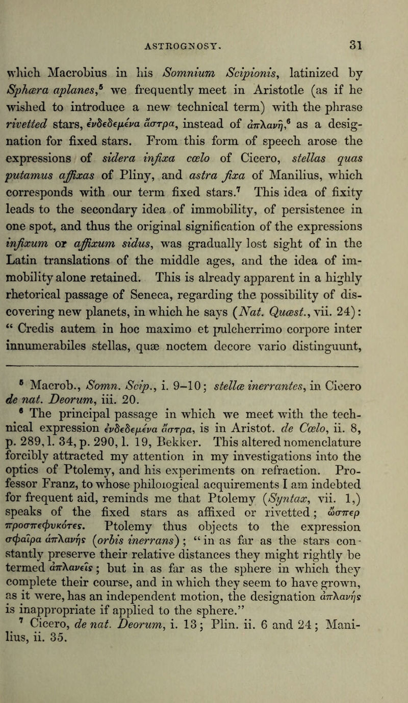 which Macrobius in his Somnium Scipionis, latinized by Sphcera aplanes,* * 6 we frequently meet in Aristotle (as if he wished to introduce a new technical term) with the phrase riveited stars, ivbebepiva aorpa, instead of duXavr/,* as a desig- nation for fixed stars. From this form of speech arose the expressions of sidera infixa ccelo of Cicero, stellas quas putamus affixas of Pliny, and astra fixa of Manilius, which corresponds with our term fixed stars.7 This idea of fixity leads to the secondary idea of immobility, of persistence in one spot, and thus the original signification of the expressions infixum or affixum sidus, was gradually lost sight of in the Latin translations of the middle ages, and the idea of im- mobility alone retained. This is already apparent in a highly rhetorical passage of Seneca, regarding the possibility of dis- covering new planets, in which he says (Nat. Qucest., vii. 24): “ Credis autem in hoc maximo et pulcherrimo corpore inter innumerabiles stellas, quae noctem decore vario distinguunt, 8 Macrob., Somn. Scip., i. 9-10; stellte inerrantes, in Cicero de nat. Deorum, iii. 20. 6 The principal passage in which we meet wTith the tech- nical expression iv8e8ep.eva darpa, is in Aristot. de Ccelo, ii. 8, p. 289,1. 34, p. 290,1. 19, Bekker. This altered nomenclature forcibly attracted my attention in my investigations into the optics of Ptolemy, and his experiments on refraction. Pro- fessor Franz, to whose philological acquirements I am indebted for frequent aid, reminds me that Ptolemy (Syntax, vii. 1,) speaks of the fixed stars as affixed or rivetted; öjanep irpoo-nec^vKOTes. Ptolemy thus objects to the expression <r(f)dipa dnXavrjs (orbis inerrans) ; “ in as far as the stars con- stantly preserve their relative distances they might rightly be termed dirXave'is; but in as far as the sphere in which they complete their course, and in which they seem to have grown, as it were, has an independent motion, the designation dnXavrjs is inappropriate if applied to the sphere.” 7 Cicero, de nat. Deorum, i. 13; Plin. ii. 6 and 24; Mani- lius, ii. 35.