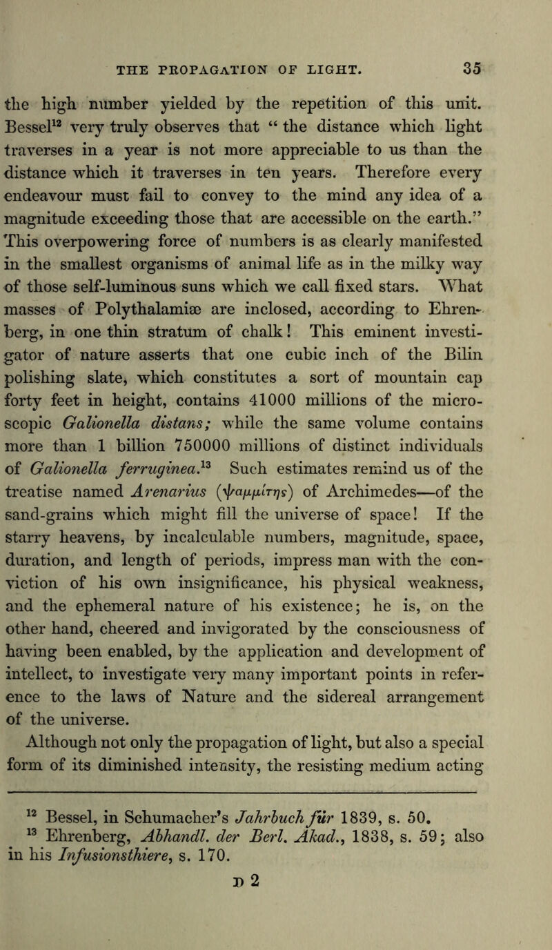 tlie high number yielded by the repetition of this unit. Bessel12 very truly observes that “ the distance which light traverses in a year is not more appreciable to us than the distance which it traverses in ten years. Therefore every endeavour must fail to convey to the mind any idea of a magnitude exceeding those that are accessible on the earth.” This overpowering force of numbers is as clearly manifested in the smallest organisms of animal life as in the milky way of those self-luminous suns which we call fixed stars. What masses of Polythalamiae are inclosed, according to Ehren- berg, in one thin stratum of chalk! This eminent investi- gator of nature asserts that one cubic inch of the Bilin polishing slate, which constitutes a sort of mountain cap forty feet in height, contains 41000 millions of the micro- scopic Galionella distans; while the same volume contains more than 1 billion 750000 millions of distinct individuals of Galionella ferruginea,13 Such estimates remind us of the treatise named Arenarius (yjraixfiLTTjs) of Archimedes—of the sand-grains which might fill the universe of space! If the starry heavens, by incalculable numbers, magnitude, space, duration, and length of periods, impress man with the con- viction of his own insignificance, his physical weakness, and the ephemeral nature of his existence; he is, on the other hand, cheered and invigorated by the consciousness of having been enabled, by the application and development of intellect, to investigate very many important points in refer- ence to the laws of Nature and the sidereal arrangement of the universe. Although not only the propagation of light, but also a special form of its diminished intensity, the resisting medium acting 12 Bessel, in Schumacher’s Jahrbuch für 1839, s. 50. 13 Ehrenberg, Abhandl. der Berl. Akad., 1838, s. 59; also in his Infusionsthiere, s. 170. I) 2