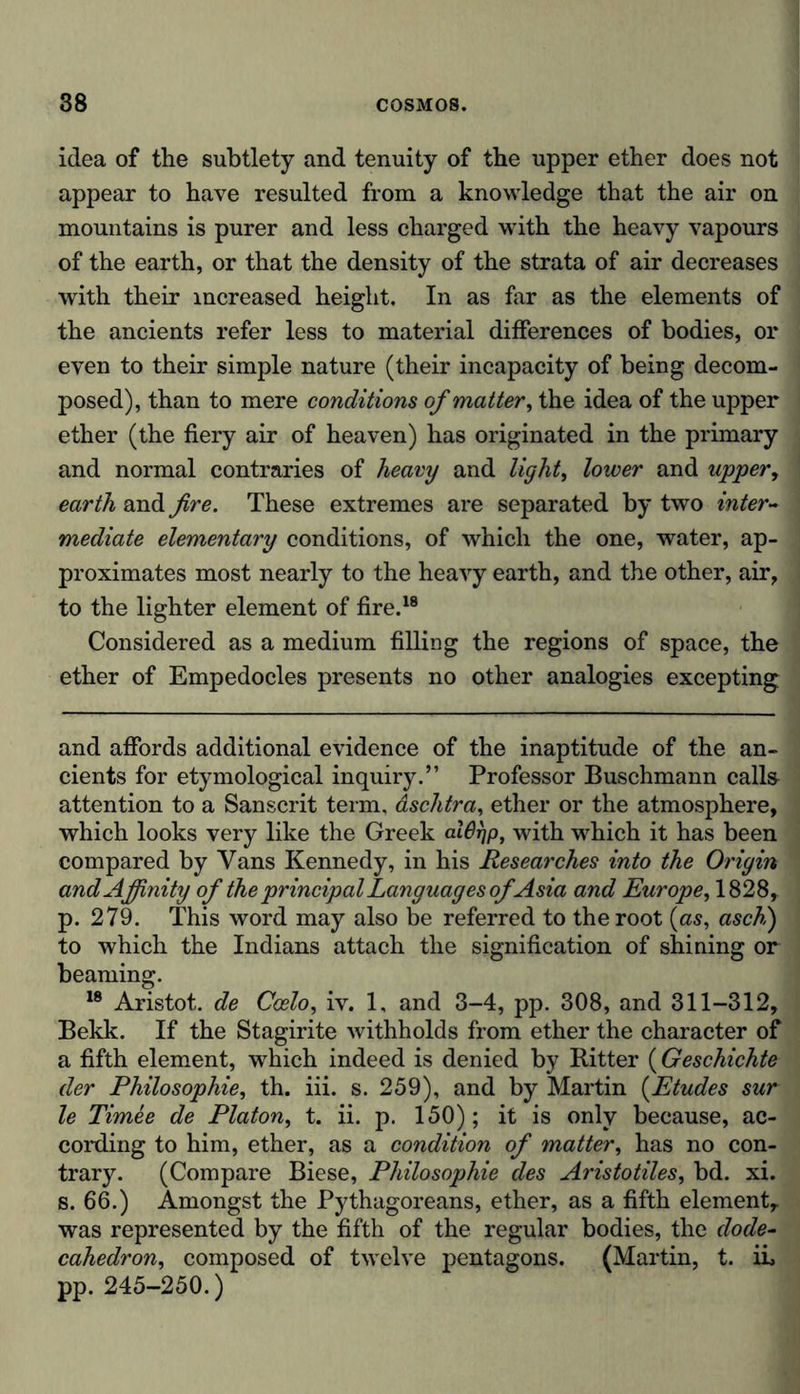 idea of the subtlety and tenuity of the upper ether does not appear to have resulted from a knowledge that the air on mountains is purer and less charged with the heavy vapours of the earth, or that the density of the strata of air decreases with their increased height. In as far as the elements of the ancients refer less to material differences of bodies, or even to their simple nature (their incapacity of being decom- posed), than to mere conditions of matter, the idea of the upper ether (the fiery air of heaven) has originated in the primary and normal contraries of heavy and light, lower and upper, earth and fire. These extremes are separated by two inter- mediate elementary conditions, of which the one, water, ap- proximates most nearly to the heavy earth, and the other, air, to the lighter element of fire.18 Considered as a medium filling the regions of space, the ether of Empedocles presents no other analogies excepting and affords additional evidence of the inaptitude of the an- cients for etymological inquiry.” Professor Buschmann calls attention to a Sanscrit term, aschtra, ether or the atmosphere, which looks very like the Greek alOrjp, with which it has been compared by Vans Kennedy, in his Researches into the Origin and Affinity of the principal Languages of Asia and Europe, 1828, p. 279. This word may also be referred to the root (as, asch) to which the Indians attach the signification of shining or beaming. 18 Aristot. de Ccelo, iv. 1, and 3-4, pp. 308, and 311-312, Bekk. If the Stagirite withholds from ether the character of a fifth element, which indeed is denied by Ritter (Geschichte der Philosophie, th. iii. s. 259), and by Martin (Etudes sur le Timee de Platon, t. ii. p. 150); it is only because, ac- cording to him, ether, as a condition of matter, has no con- trary. (Compare Biese, Philosophie des Aristo tiles, bd. xi. s. 66.) Amongst the Pythagoreans, ether, as a fifth element, was represented by the fifth of the regular bodies, the dode- cahedron, composed of twelve pentagons. (Martin, t. ii, pp. 245-250.)