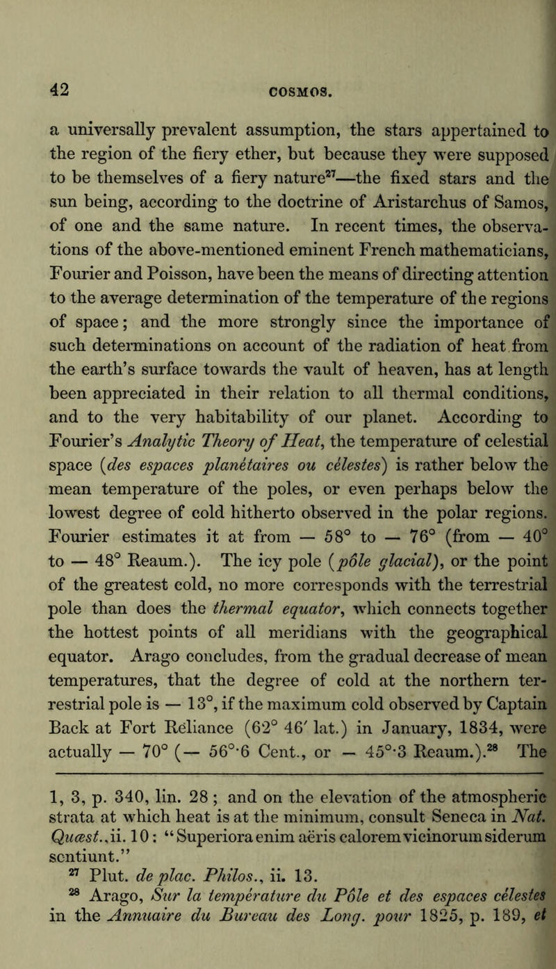 a universally prevalent assumption, the stars appertained to the region of the fiery ether, but because they were supposed to be themselves of a fiery nature27—the fixed stars and the sun being, according to the doctrine of Aristarchus of Samos, of one and the same nature. In recent times, the observa- tions of the above-mentioned eminent French mathematicians, Fourier and Poisson, have been the means of directing attention to the average determination of the temperature of the regions of space; and the more strongly since the importance of such determinations on account of the radiation of heat from the earth’s surface towards the vault of heaven, has at length been appreciated in their relation to all thermal conditions, and to the very habitability of our planet. According to Fourier’s Analytic Theory of Heat, the temperature of celestial space {des espaces planetaires ou celestes) is rather below the mean temperature of the poles, or even perhaps below the lowest degree of cold hitherto observed in the polar regions. Fourier estimates it at from — 58° to — 76° (from — 40° to — 48° Reaum.). The icy pole {p6le glacial), or the point of the greatest cold, no more corresponds with the terrestrial pole than does the thermal equator, which connects together the hottest points of all meridians with the geographical equator. Arago concludes, from the gradual decrease of mean temperatures, that the degree of cold at the northern ter- restrial pole is — 13°, if the maximum cold observed by Captain Back at Fort Reliance (62° 46' lat.) in January, 1834, were actually — 70° (— 56°*6 Cent., or — 45°-3 Reaum.).28 The 1, 3, p. 340, lin. 28 ; and on the elevation of the atmospheric strata at which heat is at the minimum, consult Seneca in Nat. Qucest., ii. 10: “ Superiora enim aeris caloremvicinorum siderum scntiunt.” 27 Plut. de plac. Philos., ii. 13. 28 Arago, Sur la temperature du Pole et des espaces celestes in the Annuaire du Bureau des Long, pour 1825, p. 189, et