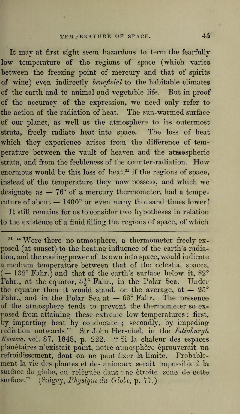 It may at first sight seem hazardous to term the fearfully low temperature of the regions of space (which varies between the freezing point of mercury and that of spirits of wine) even indirectly beneficial to the habitable climates of the earth and to animal and vegetable life. But in proof of the accuracy of the expression, we need only refer to the action of the radiation of heat. The sun-warmed surface of our planet, as well as the atmosphere to its outermost strata, freely radiate heat into space. The loss of heat which they experience arises from the difference of tem- perature between the vault of heaven and the atmospheric strata, and from the feebleness of the counter -radiation. How enormous would be this loss of heat,31 if the regions of space, instead of the temperature they now possess, and which -we designate as — 76° of a mercury thermometer, had a tempe- rature of about — 1400° or even many thousand times lower? It still remains for us to consider two hypotheses in relation to the existence of a fluid filling the regions of space, of which 31 “ Were there no atmosphere, a thermometer freely ex- posed (at sunset) to the heating influence of the earth’s radia- tion, and the cooling power of its own into space, would indicate a medium temperature between that of the celestial spaces, (— 132° Fahr.) and that of the earth’s surface below it, 82° Fahr., at the equator, 3-^° Fahr., in the Polar Sea. Under the equator then it would stand, on the average, at — 25° Fahr., and in the Polar Sea at — 68° Fahr. The presence of the atmosphere tends to prevent the thermometer so ex- posed from attaining these extreme low temperatures : first, by imparting heat by conduction ; secondly, by impeding radiation outwards.” Sir John Herschel, in the Edinburgh Review, vol. 87, 1848, p. 222. “ Si la chaleur des espaces planetaires n’existait point, notre atmosphere eprouverait un refroidissement, dont on ne pent fixer la limite. Probable- ment la vie des plantes et des aniinaux serait impossible a la surface du globe, ou releguee dans one etroite zone de cette surface.” (Saigey, Physique du Globe, p. 77.)