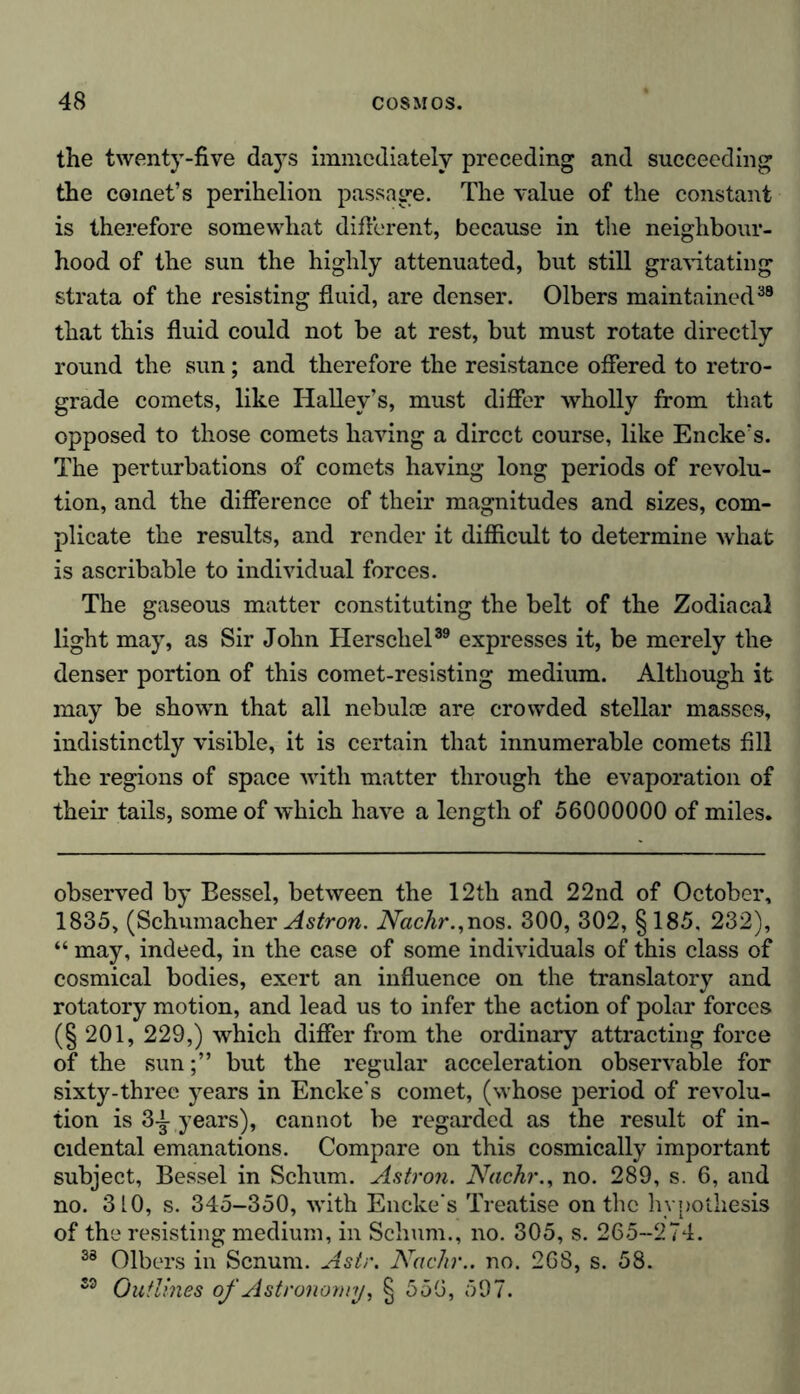 the twenty-five days immediately preceding and succeeding the comet’s perihelion passage. The value of the constant is therefore somewhat different, because in the neighbour- hood of the sun the highly attenuated, but still gravitating strata of the resisting fluid, are denser. Olbers maintained38 that this fluid could not be at rest, but must rotate directly round the sun; and therefore the resistance offered to retro- grade comets, like Halley’s, must differ wholly from that opposed to those comets having a direct course, like Encke’s. The perturbations of comets having long periods of revolu- tion, and the difference of their magnitudes and sizes, com- plicate the results, and render it difficult to determine what is ascribable to individual forces. The gaseous matter constituting the belt of the Zodiacal light may, as Sir John Herscliel89 expresses it, be merely the denser portion of this comet-resisting medium. Although it may be shown that all nebulce are crowded stellar masses, indistinctly visible, it is certain that innumerable comets fill the regions of space with matter through the evaporation of their tails, some of which have a length of 56000000 of miles. observed by Bessel, between the 12th and 22nd of October, 1835, (Schumacher Astron. Nachr.,nos. 300, 302, §185, 232), “ may, indeed, in the case of some individuals of this class of cosmical bodies, exert an influence on the translatory and rotatory motion, and lead us to infer the action of polar forces (§ 201, 229,) which differ from the ordinary attracting force of the sun;” but the regular acceleration observable for sixty-three years in Encke's comet, (whose period of revolu- tion is 3£ years), cannot be regarded as the result of in- cidental emanations. Compare on this cosmically important subject, Bessel in Schum. Astron. Nachr., no. 289, s. 6, and no. 310, s. 345-350, with Encke's Treatise on the hypothesis of the resisting medium, in Schum., no. 305, s. 265-274. 33 Olbers in Scnum. Astr. Nadir., no. 268, s. 58. 33 Outlines of Astronomy, § 556, 597.