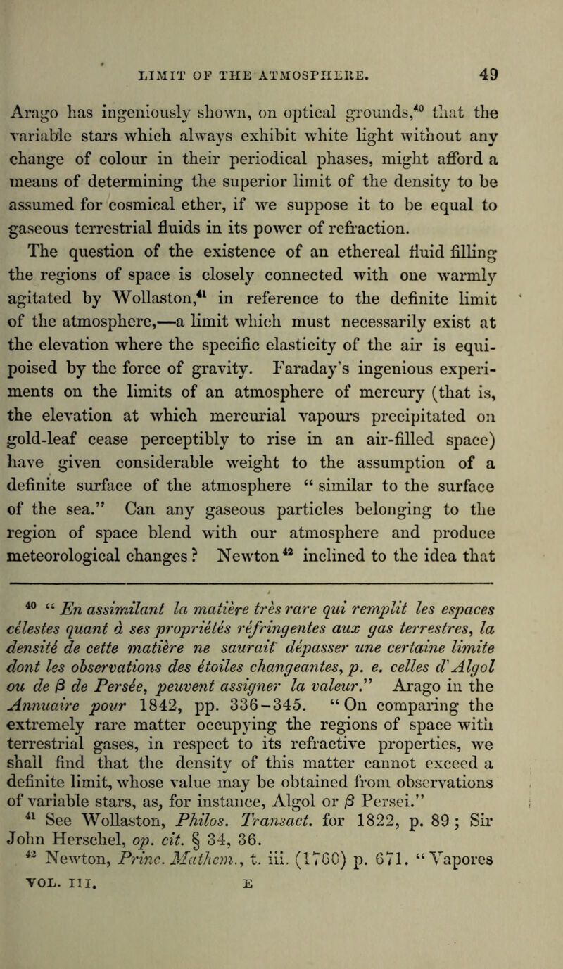 Arago has ingeniously shown, on optical grounds,40 that the variable stars which always exhibit white light without any change of colour in their periodical phases, might afford a means of determining the superior limit of the density to be assumed for cosmical ether, if we suppose it to be equal to gaseous terrestrial fluids in its power of refraction. The question of the existence of an ethereal fluid filling the regions of space is closely connected with one warmly agitated by Wollaston,41 in reference to the definite limit of the atmosphere,—a limit which must necessarily exist at the elevation where the specific elasticity of the air is equi- poised by the force of gravity. Faraday's ingenious experi- ments on the limits of an atmosphere of mercury (that is, the elevation at which mercurial vapours precipitated on gold-leaf cease perceptibly to rise in an air-filled space) have given considerable weight to the assumption of a definite surface of the atmosphere “ similar to the surface of the sea.” Can any gaseous particles belonging to the region of space blend with our atmosphere and produce meteorological changes? Newton42 inclined to the idea that 40 “ En assimilant la mattere tres rare qui remplit les espaces celestes quant a ses proprietes refringentes aux gas terrestrcs, la densite de cette matiere ne saurait depasser une certaine limite dont les observations des etoiles changeantes, p. e. celles d'Algol ou de ß de Persee, peuvent assigner la valeur.” Arago in the Annuaire pour 1842, pp. 336-345. “On comparing the extremely rare matter occupying the regions of space with terrestrial gases, in respect to its refractive properties, we shall find that the density of this matter cannot exceed a definite limit, whose value may be obtained from observations of variable stars, as, for instance, Algol or ß Persei.” 41 See Wollaston, Philos. Transact, for 1822, p. 89 ; Sir John Herschel, op. cit. § 34, 36. 42 Newton, Princ. Math cm., t. iii. (1760) p. 671. “Vapores VOL. III. E