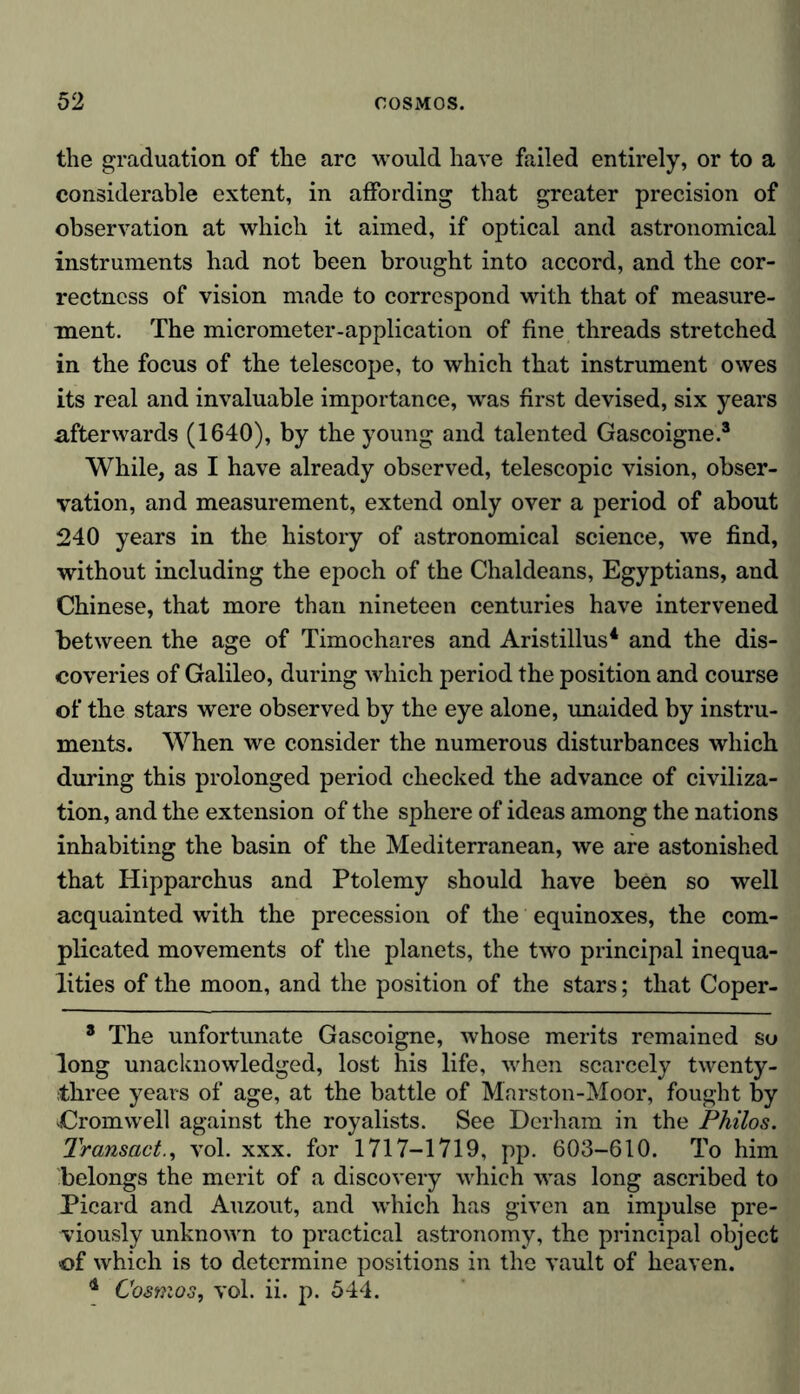 the graduation of the arc would have failed entirely, or to a considerable extent, in affording that greater precision of observation at which it aimed, if optical and astronomical instruments had not been brought into accord, and the cor- rectness of vision made to correspond with that of measure- ment. The micrometer-application of fine threads stretched in the focus of the telescope, to which that instrument owes its real and invaluable importance, was first devised, six years afterwards (1640), by the young and talented Gascoigne.3 While, as I have already observed, telescopic vision, obser- vation, and measurement, extend only over a period of about 240 years in the history of astronomical science, we find, without including the epoch of the Chaldeans, Egyptians, and Chinese, that more than nineteen centuries have intervened between the age of Timochares and Aristillus4 and the dis- coveries of Galileo, during which period the position and course of the stars were observed by the eye alone, unaided by instru- ments. When we consider the numerous disturbances which during this prolonged period checked the advance of civiliza- tion, and the extension of the sphere of ideas among the nations inhabiting the basin of the Mediterranean, we are astonished that Hipparchus and Ptolemy should have been so well acquainted with the precession of the equinoxes, the com- plicated movements of the planets, the two principal inequa- lities of the moon, and the position of the stars; that Coper- 8 The unfortunate Gascoigne, whose merits remained so long unacknowledged, lost his life, when scarcely twenty- three years of age, at the battle of Marston-Moor, fought by Cromwell against the royalists. See Dcrham in the Philos. Transactvol. xxx. for 1717-1719, pp. 603-610. To him belongs the merit of a discovery which was long ascribed to Picard and Auzout, and which has given an impulse pre- viously unknown to practical astronomy, the principal object of which is to determine positions in the vault of heaven. * Cosmos, vol. ii. p. 544.