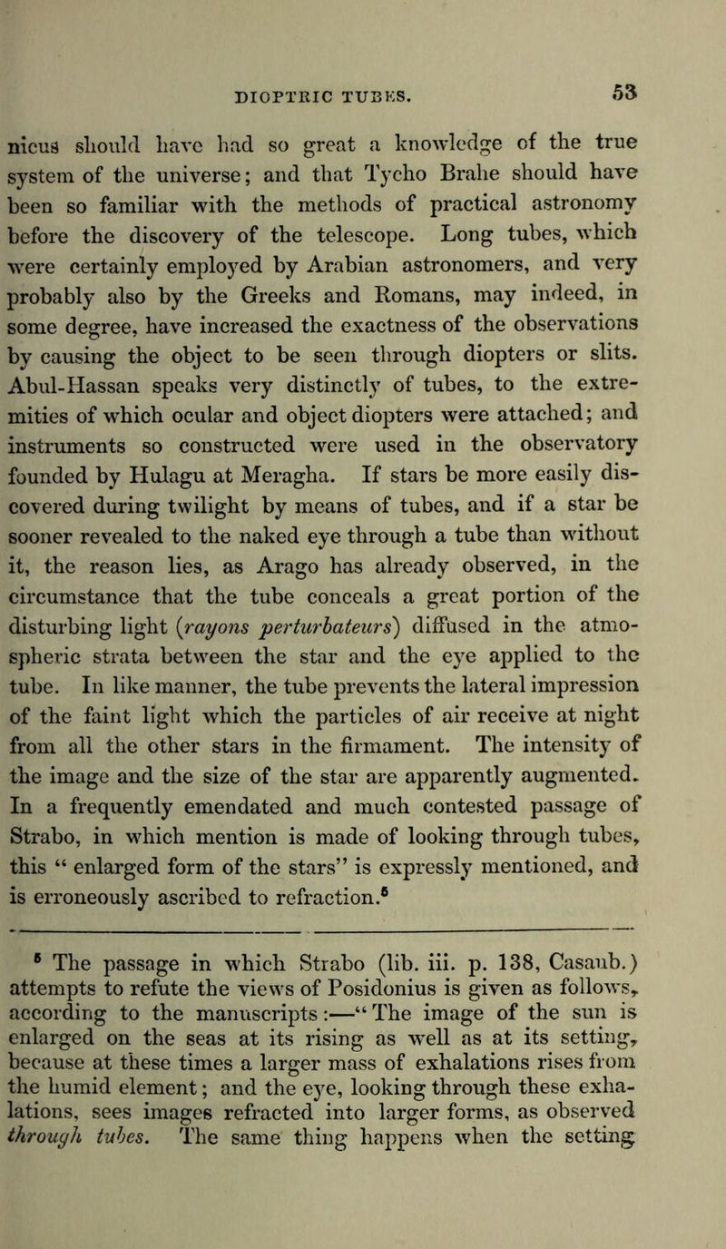 DIOPTRIC TUBKS. nicua sliould have had so great a knowledge of the true system of the universe; and that Tycho Brahe should have been so familiar with the methods of practical astronomy before the discovery of the telescope. Long tubes, which were certainly employed by Arabian astronomers, and very probably also by the Greeks and Romans, may indeed, in some degree, have increased the exactness of the observations by causing the object to be seen through diopters or slits. Abul-Hassan speaks very distinctly of tubes, to the extre- mities of which ocular and object diopters were attached; and instruments so constructed were used in the observatory founded by Hulagu at Meragha. If stars be more easily dis- covered during twilight by means of tubes, and if a star be sooner revealed to the naked eye through a tube than without it, the reason lies, as Arago has already observed, in the circumstance that the tube conceals a great portion of the disturbing light (rayons perturbateurs) diffused in the atmo- spheric strata between the star and the eye applied to the tube. In like manner, the tube prevents the lateral impression of the faint light which the particles of air receive at night from all the other stars in the firmament. The intensity of the image and the size of the star are apparently augmented. In a frequently emendated and much contested passage of Strabo, in which mention is made of looking through tubes, this “ enlarged form of the stars” is expressly mentioned, and is erroneously ascribed to refraction.® 8 The passage in which Strabo (lib. iii. p. 138, Casaub.) attempts to refute the views of Posidonius is given as follows, according to the manuscripts:—“ The image of the sun is enlarged on the seas at its rising as well as at its setting, because at these times a larger mass of exhalations rises from the humid element; and the eye, looking through these exha- lations, sees images refracted into larger forms, as observed through tubes. The same thing happens when the setting