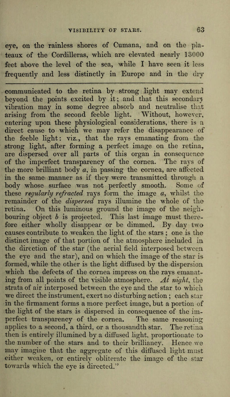 eye, on the rainless shores of Cumana, and on the pla- teaux of the Cordilleras, which are elevated nearly 13000 feet above the level of the sea, while I have seen it less frequently and less distinctly in Europe and in the dry communicated to the retina by strong light may extend beyond the points excited by it; and that this seconder} vibration may in some degree absorb and neutralise that arising from the second feeble light. Without, however, entering upon these physiological considerations, there is a direct cause to which we may refer the disappearance of the feeble light: viz., that the rays emanating from the strong light, after forming a perfect image on the retina, are dispersed over all parts of this organ in consequence of the imperfect transparency of the cornea. The rays of the more brilliant body a, in passing the cornea, are affected in the same manner as if they were transmitted through a body whose surface was not perfectly smooth. Some of these regularly refracted rays form the image a, whilst the remainder of the dispersed rays illumine the whole of the retina. On this luminous ground the image of the neigh- bouring object b is projected. This last image must there- fore either wholly disappear or be dimmed. By day two causes contribute to weaken the light of the stars ; one is the distinct image of that portion of the atmosphere included in the direction of the star (the aerial field interposed between the eye and the star), and on which the image of the star is formed, while the other is the light diffused by the dispersion which the defects of the cornea impress on the rays emanat- ing from all points of the visible atmosphere. At night, the strata of air interposed between the eye and the star to which we direct the instrument, exert no disturbing action; each star in the firmament forms a more perfect image, but a portion of the light of the stars is dispersed in consequence of the im- perfect transparency of the cornea. The same reasoning applies to a second, a third, or a thousandth star. The retina then is entirely illumined by a diffused light, proportionate to the number of the stars and to their brilliancy. Hence we may imagine that the aggregate of this diffused light must either weaken, or entirely obliterate the image of the star towards which the eye is directed.”