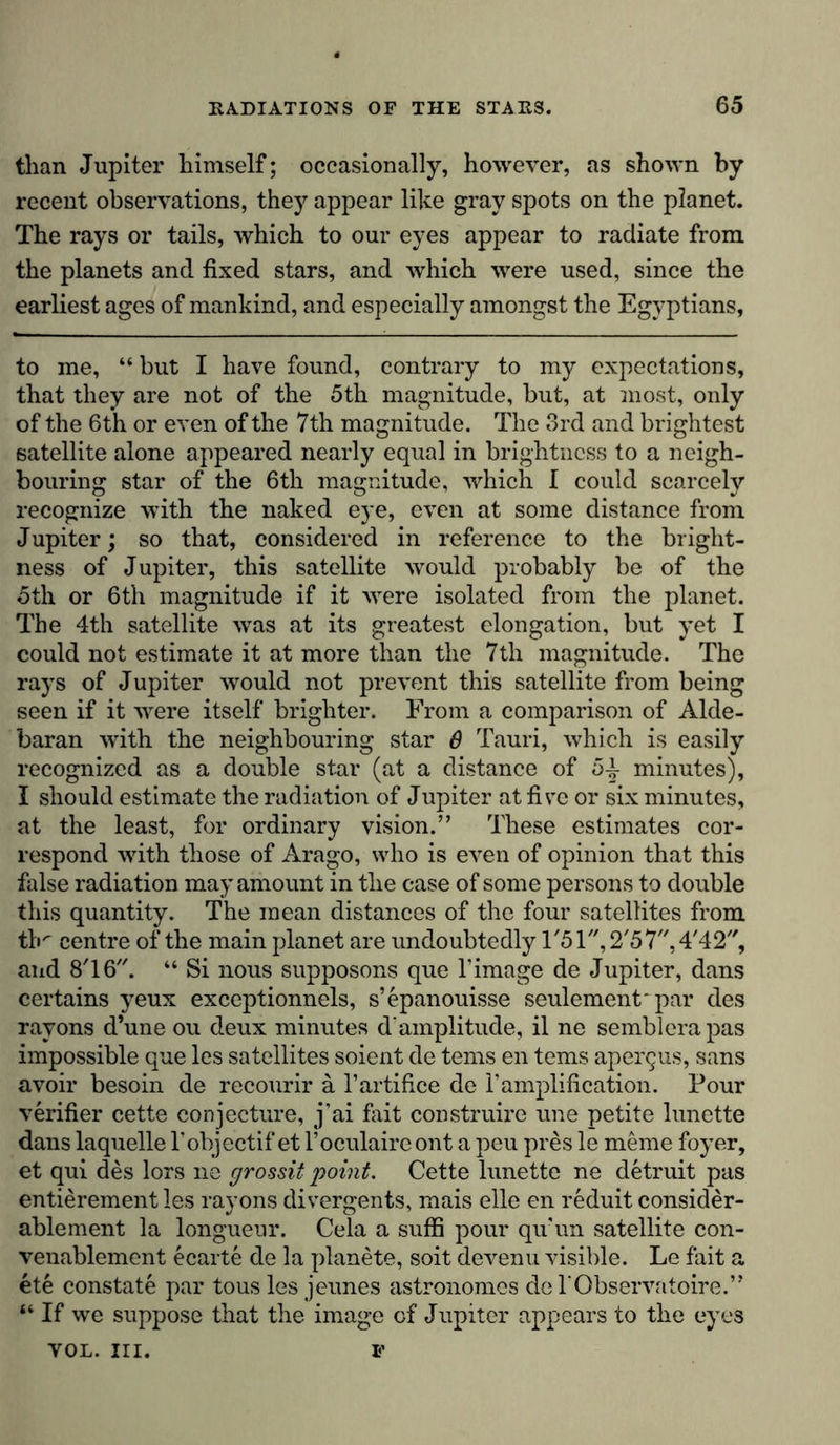 than Jupiter himself; occasionally, however, as shown by recent observations, they appear like gray spots on the planet. The rays or tails, which to our eyes appear to radiate from the planets and fixed stars, and which were used, since the earliest ages of mankind, and especially amongst the Egyptians, to me, “ but I have found, contrary to my expectations, that they are not of the 5th magnitude, but, at most, only of the 6th or even of the 7th magnitude. The 3rd and brightest satellite alone appeared nearly equal in brightness to a neigh- bouring star of the 6th magnitude, which I could scarcely recognize with the naked eye, even at some distance from Jupiter; so that, considered in reference to the bright- ness of Jupiter, this satellite would probably be of the oth or 6th magnitude if it were isolated from the planet. The 4th satellite was at its greatest elongation, but yet I could not estimate it at more than the 7th magnitude. The rays of Jupiter would not prevent this satellite from being seen if it were itself brighter. From a comparison of Alde- baran with the neighbouring star 8 Tauri, which is easily recognized as a double star (at a distance of 5^- minutes), I should estimate the radiation of Jupiter at five or six minutes, at the least, for ordinary vision.” These estimates cor- respond with those of Arago, who is even of opinion that this false radiation may amount in the case of some persons to double this quantity. The mean distances of the four satellites from tb/' centre of the main planet are undoubtedly and 8T6. “ Si nous supposons que l’image de Jupiter, dans certains yeux exceptionnels, s’epanouisse seulement* par des rayons d’une ou deux minutes d‘amplitude, il ne semblerapas impossible que les satellites soient de terns en terns apergus, sans avoir besoin de recourir ä l’artifice de 1’amplification. Pour verifier cette conjecture, j’ai fait construire une petite lunette dans laquelle l’objectif et l’oculaireont a peu pres le meine foyer, et qui des lors ne grossit point. Cette lunette ne detruit pas entierement les rayons divergents, mais eile en reduit consider- ablement la longueur. Cela a suffi pour qu'un satellite con- venablement ecarte de la planete, soit devenu visible. Le fait a ete constate par tous les jeunes astronomes de 1‘Observatoire.” “ If we suppose that the image of Jupiter appears to the eyes VOL. III. F