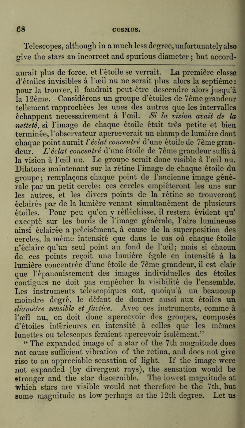 Telescopes, although in a much less degree, unfortunately also give the stars an incorrect and spurious diameter; but accord- aurait plus de force, et 1’etoile se verrait. La premiere classe d’etoiles invisibles ä l'ceil nu ne serait plus alors la septieme: pour la trouver, il faudrait peut-etre descendre alors jusqu'ä la 12eme. Considerons un groupe d’etoiles de 7eme grandeur tellement rapprochees les unes des autres que les intervalles echappent necessairement ä l’ceil. Si la vision avail de la nettete, si l’image de chaque etoile etait tres petite et bien terminee, l'observateur aperceverait un champ de lumiere dont chaque point aurait Veclat concentre d’une etoile de 7eme gran- deur. L'eclat concentre d’une etoile de 7eme grandeur suffit ä la vision a l’ceil nu. lie groupe serait done visible a l’ceil nu. Dilatons maintenant sur la retine l’image de chaque etoile du groupe; remplacjons chaque point de l’ancienne image gene- rale par un petit cercle: ces cercles empieteront les uns sur les autres, et les divers points de la retine se trouveront eclaires par de la lumiere venant simultanement de plusieurs etoiles. Pour peu qu’on y reflechisse, il restera evident qu’ excepte sur les bords de l’imnge generale, l’aire lumineuse ainsi eclairee a precisemcnt, a cause de la superposition des cercles, la meme intensite que dans le cas ou chaque etoile n’eclaire qu’un seul point au fond de l’ceil; mais si chacun de ces points re<joit une lumiere egale en intensite a la lumiere concentree d’une etoile de 7eme grandeur, il est clair que l’epanouissement des images individuelles des etoiles contigues ne doit pas empecher la visibility de l’ensemble. Les instruments telescopiques ont, quoiquä un beaucoup moindre degre, le defaut de donner aussi aux etoiles un diametre sensible et factice. Avec ces instruments, comme a l’ceil nu, on doit done apercevoir des groupes, composes d’etoiles inferieures en intensite a celles que les memes lunettes ou telescopes feraient apercevoir isolement.” “ The expanded image of a star of the 7th magnitude does not cause sufficient vibration of the retina, and does not give rise to an appreciable sensation of light. If the image were not expanded (by divergent rays), the sensation would be stronger and the star discernible. The lowest magnitude at which stars are visible would not therefore be the 7th, but some magnitude as low perhaps as the 12th degree. Let us