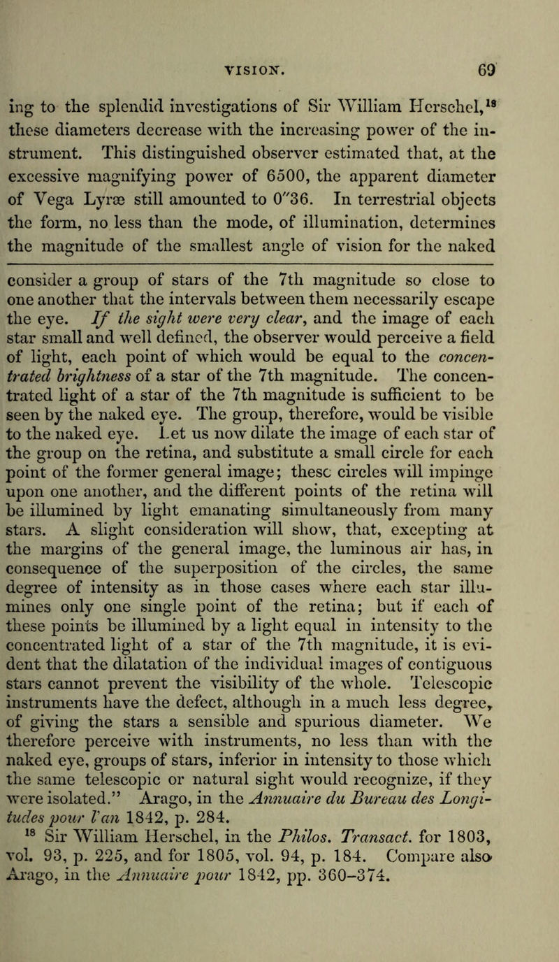 ing to the splendid investigations of Sir William Hcrschel,18 these diameters decrease with the increasing power of the in- strument. This distinguished observer estimated that, at the excessive magnifying power of 6500, the apparent diameter of Vega Lyras still amounted to 036. In terrestrial objects the form, no less than the mode, of illumination, determines the magnitude of the smallest angle of vision for the naked consider a group of stars of the 7th magnitude so close to one another that the intervals between them necessarily escape the eye. If the sight were very clear, and the image of each star small and well defined, the observer would perceive a field of light, each point of which would be equal to the concen- trated brightness of a star of the 7th magnitude. The concen- trated light of a star of the 7th magnitude is sufficient to be seen by the naked eye. The group, therefore, would be visible to the naked eye. Let us now dilate the image of each star of the group on the retina, and substitute a small circle for each point of the former general image; these circles will impinge upon one another, and the different points of the retina will be illumined by light emanating simultaneously from many stars. A slight consideration will show, that, excepting at the margins of the general image, the luminous air has, in consequence of the superposition of the circles, the same degree of intensity as in those cases where each star illu- mines only one single point of the retina; but if each of these points be illumined by a light equal in intensity to the concentrated light of a star of the 7th magnitude, it is evi- dent that the dilatation of the individual images of contiguous stars cannot prevent the visibility of the whole. Telescopic instruments have the defect, although in a much less degree, of giving the stars a sensible and spurious diameter. We therefore perceive with instruments, no less than with the naked eye, groups of stars, inferior in intensity to those which the same telescopic or natural sight would recognize, if they were isolated.” Arago, in the Annuaire du Bureau des Longi- tudes your Van 1842, p. 284. 18 Sir William Herschel, in the Philos. Transact, for 1803, vol. 93, p. 225, and for 1805, vol. 94, p. 184. Compare also- Arago, in the Annuaire your 1842, pp. 360-374.