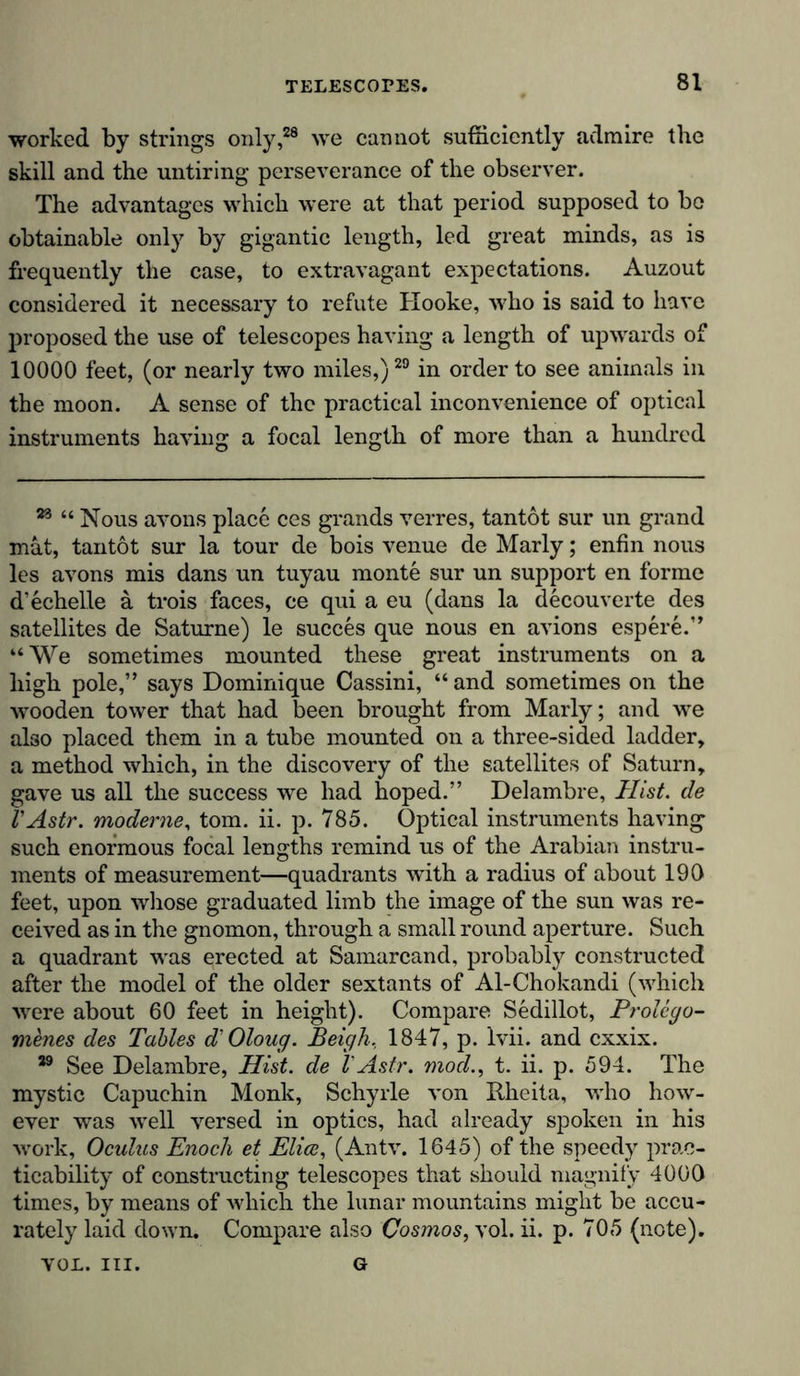 worked by strings only,28 we cannot sufficiently admire the skill and the untiring perseverance of the observer. The advantages which were at that period supposed to be obtainable only by gigantic length, led great minds, as is frequently the case, to extravagant expectations. Auzout considered it necessary to refute Hooke, who is said to have proposed the use of telescopes having a length of upwards of 10000 feet, (or nearly two miles,)29 in order to see animals in the moon. A sense of the practical inconvenience of optical instruments having a focal length of more than a hundred 23 “ Nous avons place ces grands verres, tantot sur un grand mat, tantot sur la tour de bois venue de Marly; enfin nous les avons mis dans un tuyau monte sur un support en forme d’echelle ä trois faces, ce qui a eu (dans la decouverte des satellites de Saturne) le succes que nous en avions espere.” “We sometimes mounted these great instruments on a high pole,” says Dominique Cassini, “and sometimes on the wooden tower that had been brought from Marly; and we also placed them in a tube mounted on a three-sided ladder, a method which, in the discovery of the satellites of Saturn, gave us all the success we had hoped.” Delambre, Hist, de l'Astr. moderne, tom. ii. p. 785. Optical instruments having such enormous focal lengths remind us of the Arabian instru- ments of measurement—quadrants with a radius of about 190 feet, upon whose graduated limb the image of the sun was re- ceived as in the gnomon, through a small round aperture. Such a quadrant was erected at Samarcand, probably constructed after the model of the older sextants of Al-Chokandi (which were about 60 feet in height). Compare Sedillot, Prolego- menes des Tables d'Oloug. Beigh, 1847, p. lvii. and cxxix. 39 See Delambre, Hist, de l'Astr. mod., t. ii. p. 594. The mystic Capuchin Monk, Schyrle von Bheita, who how- ever was well versed in optics, had already spoken in his work, Oculus Enoch et Elice, (Antv. 1645) of the speedy prac- ticability of constructing telescopes that should magnify 4000 times, by means of which the lunar mountains might be accu- rately laid down. Compare also Cosmos, vol. ii. p. 705 (note). G VOL. III.