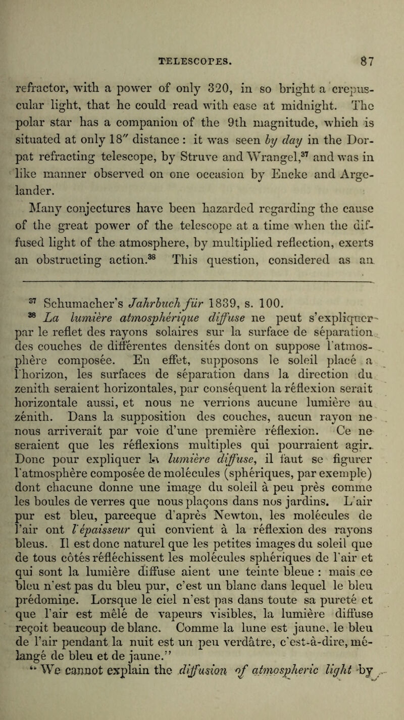 refractor, with a power of only 320, in so bright a crepus- cular light, that he could read with ease at midnight. The polar star has a companion of the 9th magnitude, which is situated at only 18 distance: it was seen by day in the Dor- pat refracting telescope, by Struve and Wrangel,37 and was in like manner observed on one occasion by Encke and Arge- lander. Many conjectures have been hazarded regarding the cause of the great power of the telescope at a time when the dif- fused light of the atmosphere, by multiplied reflection, exerts an obstructing action.38 This question, considered as an 37 Schumacher’s Jahrbuch fur 1839, s. 100. 38 La lumiere atmospherique diffuse ne peut s’expliqncr par le reflet des rayons solaires sur la surface de separation des couches de differentes densites dont on suppose l'atmos- pliere composee. En effet, supposons le soleil place a I’horizon, les surfaces de separation dans la direction du zenith seraient horizontales, par consequent la reflexion serait horizontale aussi, et nous ne verrions aucune lumiere au zenith. Dans la supposition des couches, aucun rayon ne nous arriverait par voie d’une premiere reflexion. Ce ne seraient que les reflexions multiples qui pourraient agir.. Done pour expliquer la lumiere diffuse, il taut se figurer l'atmosphere composee de molecules (spheriques, par exemple) dont chacune donne une image du soleil a peu pres comme les boules de verres que nouspkujons dans nos jardins. L air pur est bleu, pareeque d’apres Newton, les molecules de l’air ont V epaisseur qui convient ä la reflexion des rayons bleus. II est done naturel que les petites images du soleil que de tous cotes reflechissent les molecules spheriques de l'air et qui sont la lumiere diffuse aient une teinte bleue : mais ce bleu n'est pas du bleu pur, e’est un blanc dans lequel le bleu predomine. Lorsque le ciel n'est pas dans toute sa purete et que l’air est mele de vapeurs visibles, la lumiere diffuse re9oit beaucoup de blanc. Comme la lune est jaune, le bleu de Fair pendant la nuit est un peu verdatre, e’est-a-dire, me- lange de bleu et de jaune.” “ We cannot explain the diffusion of atmospheric light by