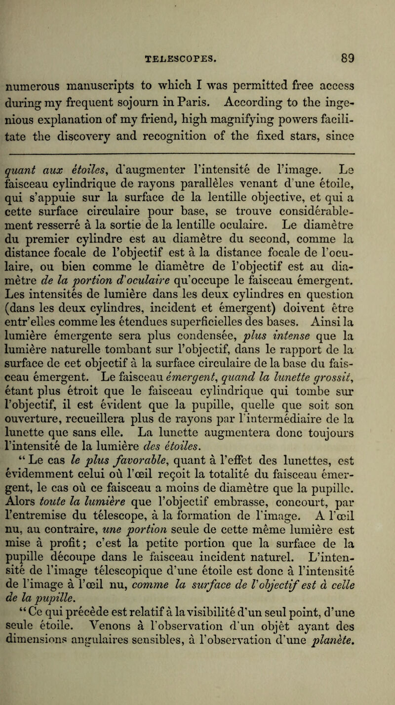 numerous manuscripts to which I was permitted free access during my frequent sojourn in Paris. According to the inge- nious explanation of my friend, high magnifying powers facili- tate the discovery and recognition of the fixed stars, since quant aux etoiles, d'augmenter l’intensite de l’image. Le faisceau cylindrique de rayons paralleles venant d une etoile, qui s’appuie sur la surface de la lentille objective, et qui a cette surface circulaire pour base, se trouve considerable- ment resserre a la sortie de la lentille oculaire. Le diametre du premier cylindre est au diametre du second, comme la distance focale de l’objectif est ä la distance focale de l’ocu- laire, ou bien comme le diametre de l’objectif est au dia- metre de la 'portion d'oculaire qu’occupe le faisceau emergent. Les intensites de lumiere dans les deux cylindres en question (dans les deux cylindres, incident et emergent) doivent etre entr’elles comme les etendues superficielles des bases. Ainsi la lumiere emergente sera plus condensee, plus intense que la lumiere naturelle tombant sur l’objectif, dans le rapport de la surface de cet objectif ä la surface circulaire de la base du fais- ceau emergent. Le faisceau emergent, quand la lunette grossit, etant plus etroit que le faisceau cylindrique qui tornbe sur l’objectif, il est evident que la pupille, quelle que soit son ouverture, recueillera plus de rayons par 1’intermediate de la lunette que sans eile. La lunette augmentera done toujours l’intensite de la lumiere des etoiles. “ Le cas le plus favorable, quant ä l’effet des lunettes, est evidemment celui ou l’ceil re^oit la totalite du faisceau emer- gent, le cas ou ce faisceau a moins de diametre que la pupille. Alors toute la lumiere que l’objectif embrasse, concourt, par l’entremise du telescope, a la formation de l’image. A l’ceil nu, au contraire, une portion seule de cette meme lumiere est mise a profit; e’est la petite portion que la surface de la pupille decoupe dans le faisceau incident naturel. L’inten- site de l’image telescopique d’une etoile est done ä l’intensite de l’image a 1’ceil nu, comme la surface de Vobjectif est a celle de la pupille. “ Ce qui precede est relatif a la visibility d’un seul point, d’une seule etoile. Venons a l’observation d’un objet ayant des dimensions angulaires sensibles, a l’observation d’une planete.