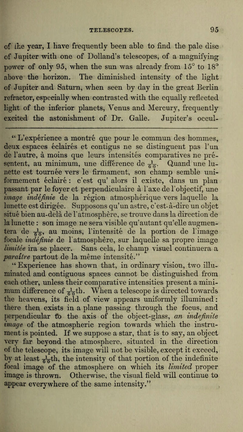 of the year, I have frequently been able to find the pale disc of Jupiter with one of Dolland’s telescopes, of a magnifying power of only 95, when the sun was already from 15° to 18° above the horizon. The diminished intensity of the light of Jupiter and Saturn, when seen by day in the great Berlin refractor, especially when contrasted with the equally reflected light of the inferior planets, Venus and Mercury, frequently excited the astonishment of Dr. Galle. Jupiter’s occul- “ L’experience a montre que pour le commun des hommes, deux espaces eclaires et contigus ne se distinguent pas l’un de l’autre, ä moins que leurs intensites comparatives ne pre- scntent, au minimum, une difference de -g^. Quand une lu- nette est tournee vers le firmament, son champ semble uni- formement eclaire : c’est qu’ alors il existe, dans un plan passant par le foyer et perpendiculaire ä Taxe de l’objectif, une image indefinie de la region atmospherique vers laquelle la lunette est dirigee. Supposons qu’un astre, c’est-a-dire un objet situe bien au-delä de l’atmosphere, se trouve dans la direction de la lunette: son image ne sera visible quautant qu’elle augmen- tera de -g^, au moins, l'intensite de la portion de l'image focale ind&amp;finie de 1'atmosphere, sur laquelle sa propre image limitee ira se placer. Sans cela, le champ visuel continuera a paraitre partout de la meme intensite.” “ Experience has shown that, in ordinary vision, two illu- minated and contiguous spaces cannot be distinguished from each other, unless their comparative intensities present a mini- mum difference of -g^th. When a telescope is directed towards the heavens, its field of view appears uniformly illumined: there then exists in a plane passing through the focus, and perpendicular fc&gt; the axis of the object-glass, an indefinite image of the atmospheric region towards which the instru- ment is pointed. If we suppose a star, that is to say, an object very far beyond the atmosphere, situated in the direction of the telescope, its image will not be visible, except it exceed, by at least -g^th, the intensity of that portion of the indefinite focal image of the atmosphere on which its limited proper image is thrown. Otherwise, the visual field will continue to appear everywhere of the same intensity.”