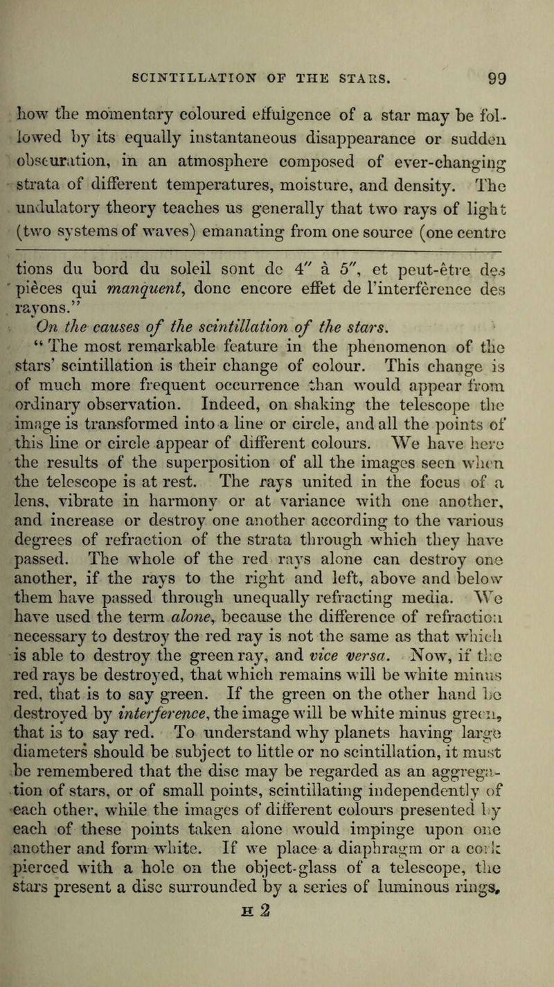 how the momentary coloured effulgence of a star may be fol - lowed by its equally instantaneous disappearance or sudden obscuration, in an atmosphere composed of ever-changing strata of different temperatures, moisture, and density. The undulatory theory teaches us generally that two rays of light (two systems of waves) emanating from one source (one centre tions du bord du soleil sont de 4 ä 5, et peut-etre des ' pieces qui manquent, done encore effet de l’interference des rayons.” On the causes of the scintillation of the stars. “ The most remarkable feature in the phenomenon of the stars’ scintillation is their change of colour. This change is of much more frequent occurrence than would appear from ordinary observation. Indeed, on shaking the telescope the image is transformed into a line or circle, and all the points of this line or circle appear of different colours. We have here the results of the superposition of all the images seen when the telescope is at rest. The rays united in the focus of a lens, vibrate in harmony or at variance with one another, and increase or destroy one another according to the various degrees of refraction of the strata through which they have passed. The whole of the red rays alone can destroy one another, if the rays to the right and left, above and below them have passed through unequally refracting media. We have used the term alone, because the difference of refraction necessary to destroy the red ray is not the same as that which is able to destroy the green ray, and vice versa. Now, if the red rays be destroyed, that which remains will be white minus red, that is to say green. If the green on the other hand be destroyed by interference, the image will be white minus green, that is to say red. To understand wrhy planets having large diameters should be subject to little or no scintillation, it must be remembered that the disc may be regarded as an aggrega- tion of stars, or of small points, scintillating independently of ■each other, while the images of different colours presented by each of these points taken alone -would impinge upon one another and form white. If we place a diaphragm or a cork pierced with a hole on the object-glass of a telescope, the stars present a disc surrounded by a series of luminous rings, h 2