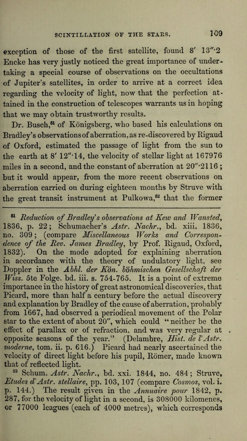 exception of those of the first satellite, found. 8’ 13//*2 Encke has very justly noticed the great importance of under- taking a special course of observations on the occultations of Jupiter’s satellites, in order to arrive at a correct idea regarding the velocity of light, now that the perfection at- tained in the construction of telescopes warrants us in hoping that we may obtain trustworthy results. Dr. Busch,51 of Königsberg, who based his calculations on Bradley’s observations of aberration, as re-discovered by Rigaud of Oxford, estimated the passage of light from the sun to the earth at 8' 12*14, the velocity of stellar light at 167976 miles in a second, and the constant of aberration at 20’2116 ; but it would appear, from the more recent observations on aberration carried on during eighteen months by Struve with the great transit instrument at Pulkowa,52 that the former 51 Reduction of Bradley's observations at Keio and Wansted, 1836, p. 22; Schumacher’s Astr. Nachr., bd. xiii, 1836, no. 309; (compare Miscellaneous Works and Correspon- dence of the Rev. James Bradley, by Prof. Rigaud, Oxford, 1832). On the mode adopted for explaining aberration in accordance with the theory of undulatory light, see Doppler in the Abhl. der Kön. böhmischen Gesellschaft der Wiss. 5te Folge, bd. iii. s. 754-765. It is a point of extreme importance in the history of great astronomical discoveries, that Picard, more than half a century before the actual discovery and explanation by Bradley of the cause of aberration, probably from 1667, had observed a periodical movement of the Polar star to the extent of about 20, which could “ neither be the effect of parallax or of refraction, and was very regular at * opposite seasons of the year.” (Delambre, Mist, de VAstr. moderne, tom. ii. p. 616.) Picard had nearly ascertained the velocity of direct light before his pupil, Römer, made known that of reflected light. 53 Schum. Astr. Nachr., bd. xxi. 1844, no. 484; Struve, ILtudes d'Astr. stellaire, pp. 103, 107 (compare Cosmos, vol. i. p. 144.) The result given in the Annuaire pour 1842, p. 287, for the velocity of light in a second, is 308000 kilomenes, or 77000 leagues (each of 4000 metres), which corresponds