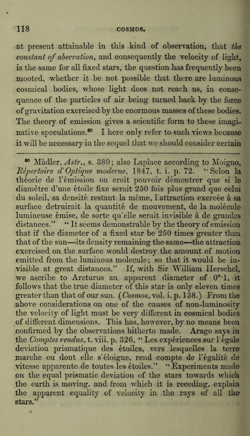 at present attainable in this kind of observation, that the constant of aberration, and consequently the velocity of light, is the same for all fixed stars, the question has frequently been mooted, whether it be not possible that there are luminous cosmical bodies, whose light does not reach us, in conse- quence of the particles of air being turned back by the force of gravitation exercised by the enormous masses of these bodies. The theory of emission gives a scientific form to these imagi- native speculations.60 I here only refer to such views because it will be necessary in the sequel that we should consider certain 60 M'ddler, Astr., s. 380; also Laplace according to Moigno, Repertoire d’ Optique moderne, 1847, t. i. p. 72. Selon la theorie de remission on croit pouvoir demontrer que si le diametre d’une etoile fixe serait 250 fois plus grand que celui du soleil, sa densite restant la meme, 1'attraction exercee a sa surface detruirait la quantite de mouvement, de la molecule lumineuse emise, de sorte qu’elle serait invisible a de grandes distances.” “ It seems demonstrable by the theory of emission that if the diameter of a fixed star be 250 times greater than that of the sun—its density remaining the same—the attraction exercised on the surface would destroy the amount of motion emitted from the luminous molecule; so that it would be in- visible at great distances.” If, with Sir William Herschel, we ascribe to Arcturus an apparent diameter of 0T, it follows that the true diameter of this star is only eleven times greater than that of our sun. ( Cosmos, vol. i. p. 138.) From the above considerations on one of the causes of non-luminosity the velocity of light must be very different in cosmical bodies of different dimensions. This has, however, by no means been confirmed by the observations hitherto made. Arago says in the Comptes rendus, t. viii. p. 326, “ Les experiences sur 1'egale deviation prismatique des etoiles, vers lesquelles la terre marche ou dont eile s'eloigne, rend compte de l’egalite de vitesse apparente de toutes les etoiles.” “ Experiments made on the equal prismatic deviation of the stars towards which the earth is moving, and from which it is receding, explain the apparent equality of velocity in the rays of all the stars.”