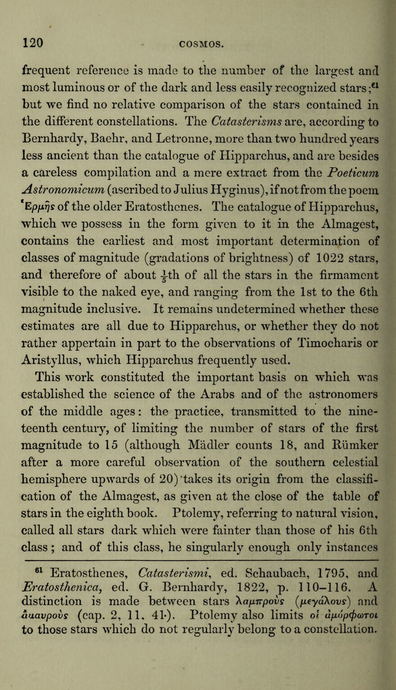 frequent reference is made to tlie number of the largest and most luminous or of the dark and less easily recognized stars ;ei but we find no relative comparison of the stars contained in the different constellations. The Catasterisms are, according to Bernhardy, Baehr, and Letronne, more than two hundred years less ancient than the catalogue of Hipparchus, and are besides a careless compilation and a mere extract from the Poeticum Astronomicum (ascribed to Julius Hyginus), if not from the poem *Epprjs of the older Eratosthenes. The catalogue of Hipparchus, which we possess in the form given to it in the Almagest, contains the earliest and most important determination of classes of magnitude (gradations of brightness) of 1022 stars, and therefore of about yth of all the stars in the firmament visible to the naked eye, and ranging from the 1st to the 6th magnitude inclusive. It remains undetermined whether these estimates are all due to Hipparchus, or whether they do not rather appertain in part to the observations of Timocharis or Aristyllus, which Hipparchus frequently used. This work constituted the important basis on which was established the science of the Arabs and of the astronomers of the middle ages: the practice, transmitted to the nine- teenth century, of limiting the number of stars of the first magnitude to 15 (although Mädler counts 18, and Rümker after a more careful observation of the southern celestial hemisphere upwards of 20)'takes its origin from the classifi- cation of the Almagest, as given at the close of the table of stars in the eighth book. Ptolemy, referring to natural vision, called all stars dark which were fainter than those of his 6th class; and of this class, he singularly enough only instances 61 Eratosthenes, Catasterismi, ed. Schaubach, 1795, and Eratosthenica, ed. G. Bernhardy, 1822, p. 110-116. A distinction is made between stars Xapnpovs (peydXovs) and aaavpovs (cap. 2, 11, 41*). Ptolemy also limits of dfiopfßcüTot to those stars which do not regularly belong to a constellation.
