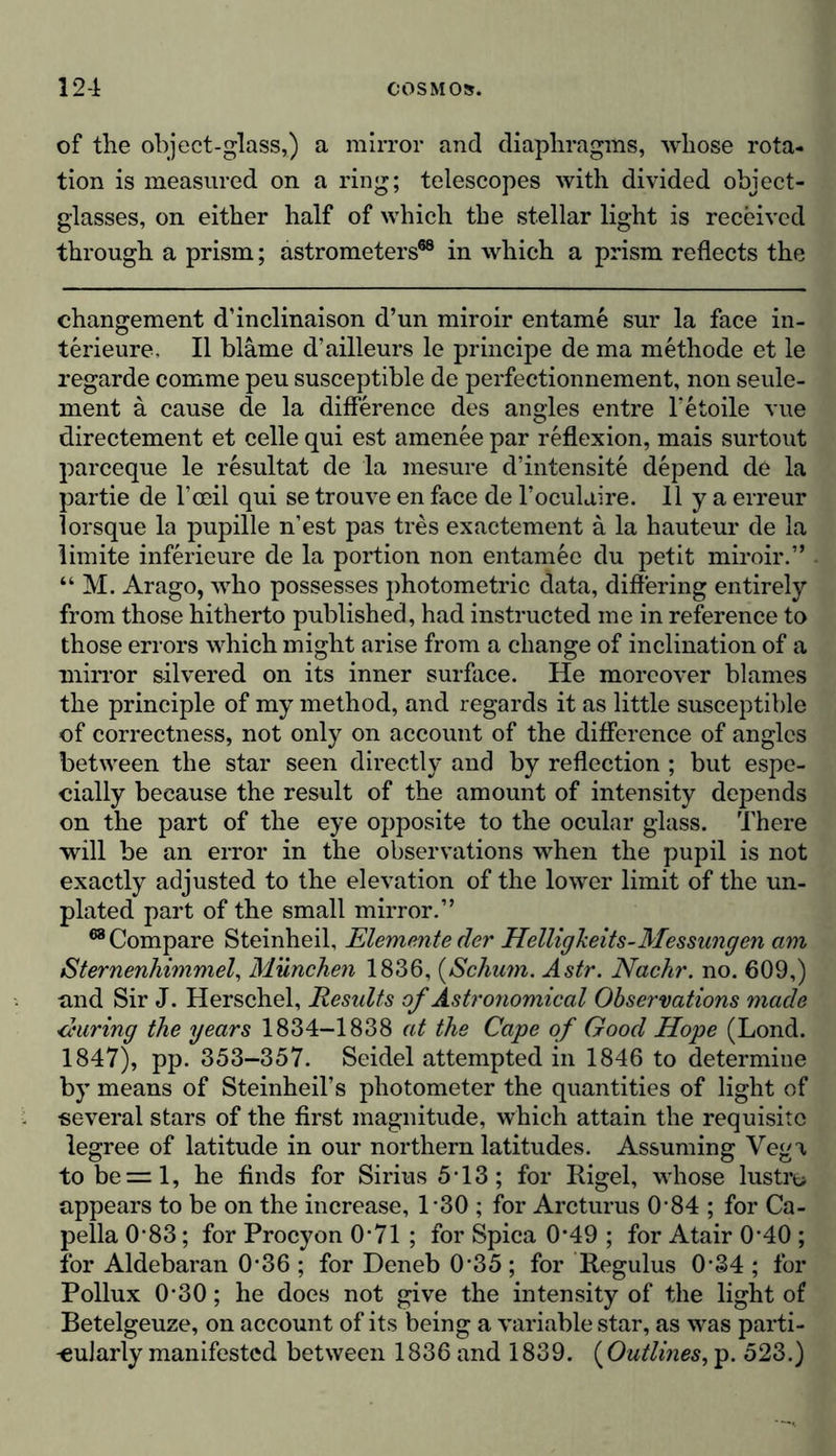 of the object-glass,) a mirror and diaphragms, whose rota- tion is measured on a ring; telescopes with divided object- glasses, on either half of which the stellar light is received through a prism; astrometers68 in which a prism reflects the changement d’inclinaison d’un miroir entame sur la face in- terieure, II blame d’ailleurs le principe de ma methode et le regarde comme peu susceptible de perfectionnement, non seule- ment a cause de la difference des angles entre l’etoile vue directement et celle qui est amenee par reflexion, mais surtout parceque le resultat de la mesure d’intensite depend de la partie de l’ceil qui se trouve en face de l’oculaire. Ilya erreur lorsque la pupille nest pas tres exactement a la hauteur de la limite inferieure de la portion non entamec du petit miroir.” “ M. Arago, who possesses photometric data, differing entirely from those hitherto published, had instructed me in reference to those errors which might arise from a change of inclination of a mirror silvered on its inner surface. He moreover blames the principle of my method, and regards it as little susceptible of correctness, not only on account of the difference of angles between the star seen directly and by reflection ; but espe- cially because the result of the amount of intensity depends on the part of the eye opposite to the ocular glass. There will be an error in the observations when the pupil is not exactly adjusted to the elevation of the lower limit of the un- plated part of the small mirror.” 68 Compare Steinheil, Elemente der Helligkeits-Messungen am Sternenhimmel, München 1836, (Schum. Astr. Nachr. no. 609,) und Sir J. Herschel, Results of Astronomical Observations made during the years 1834-1838 at the Cape of Good Hope (Lond. 1847), pp. 353-357. Seidel attempted in 1846 to determine by means of Steinheil’s photometer the quantities of light of several stars of the first magnitude, which attain the requisite legree of latitude in our northern latitudes. Assuming Vega tobe=l, he finds for Sirius 5T3; for Rigel, whose lustre» appears to be on the increase, 1*30 ; for Arcturus 0 84 ; for Ca- pella 0‘83; for Procyon 0*71 ; for Spica 0-49 ; for Atair 0*40 ; for Aldebaran 0*36 ; for Deneb 0*35 ; for Regulus 0'34 ; for Pollux 0‘30; he does not give the intensity of the light of Beteigeuze, on account of its being a variable star, as was parti- cularly manifested between 1836 and 1839. (Outlines, p. 523.)
