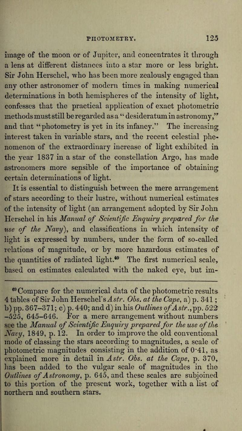 image of the moon or of Jupiter, and concentrates it through a lens at different distances into a star more or less bright. Sir John Herschel, who has been more zealously engaged than any other astronomer of modern times in making numerical determinations in both hemispheres of the intensity of light, confesses that the practical application of exact photometric methods must still be regarded as a “ desideratum in astronomy,” and that “photometry is yet in its infancy.” The increasing interest taken in variable stars, and the recent celestial phe- nomenon of the extraordinary increase of light exhibited in the year 1837 in a star of the constellation Argo, has made astronomers more sensible of the importance of obtaining certain determinations of light. It is essential to distinguish between the mere arrangement of stars according to their lustre, without numerical estimates of the intensity of light (an arrangement adopted by Sir John Herschel in his Manual of Scientific Enquiry prepared for the use of the Navy), and classifications in which intensity of light is expressed by numbers, under the form of so-called relations of magnitude, or by more hazardous estimates of the quantities of radiated light.69 The first numerical scale, based on estimates calculated with the naked eye, but im- 69 Compare for the numerical data of the photometric results 4 tables of Sir John Herschel’s Astr. Ohs. at the Cape, a) p. 341; b)pp. 367-371; c) p. 440; and d) in his Outlines ofAstr., pp. 522 -525, 645-646. For a mere arrangement without numbers see the Manual of Scientific Enquiry prepared for the use of the Navy, 1849, p. 12. In order to improve the old conventional mode of classing the stars according to magnitudes, a scale of photometric magnitudes consisting in the addition of 0*41, as explained more in detail in Astr. Ohs. at the Cape, p. 370, lias been added to the vulgar scale of magnitudes in the Outlines of Astronomy, p. 645, and these scales are subjoined to this portion of the present work, together with a list of northern and southern stars.
