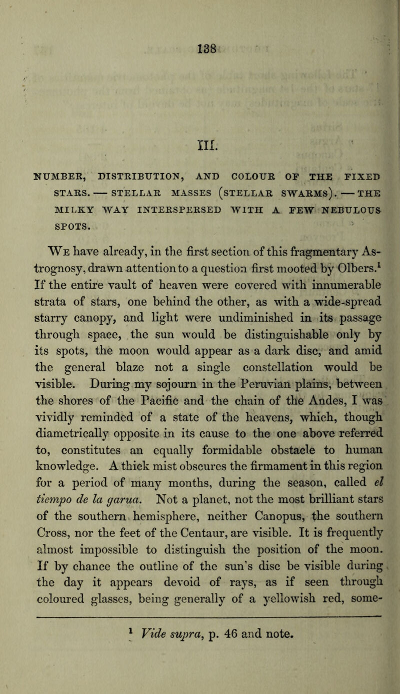 III. NUMBER, DISTRIBUTION, AND COLOUR OF THE FIXED STARS. STELLAR MASSES (STELLAR SWARMS). THE MILKY WAY INTERSPERSED WITH A FEW NEBULOUS SPOTS. We have already, in the first section of this fragmentary As- trognosy, drawn attention to a question first mooted by Olbers.1 If the entire vault of heaven were covered with innumerable strata of stars, one behind the other, as with a wide-spread starry canopy, and light were undiminished in its passage through space, the sun would be distinguishable only by its spots, the moon would appear as a dark disc, and amid the general blaze not a single constellation would be visible. During my sojourn in the Peruvian plains, between the shores of the Pacific and the chain of the Andes, I was vividly reminded of a state of the heavens, which, though diametrically opposite in its cause to the one above referred to, constitutes an equally formidable obstacle to human knowledge. A thick mist obscures the firmament in this region for a period of many months, during the season, called el tiempo de la garua. Not a planet, not the most brilliant stars of the southern hemisphere, neither Canopus, the southern Cross, nor the feet of the Centaur, are visible. It is frequently almost impossible to distinguish the position of the moon. If by chance the outline of the sun’s disc be visible during the day it appears devoid of rays, as if seen through coloured glasses, being generally of a yellowish red, some- 1 Vide supra, p. 46 and note.