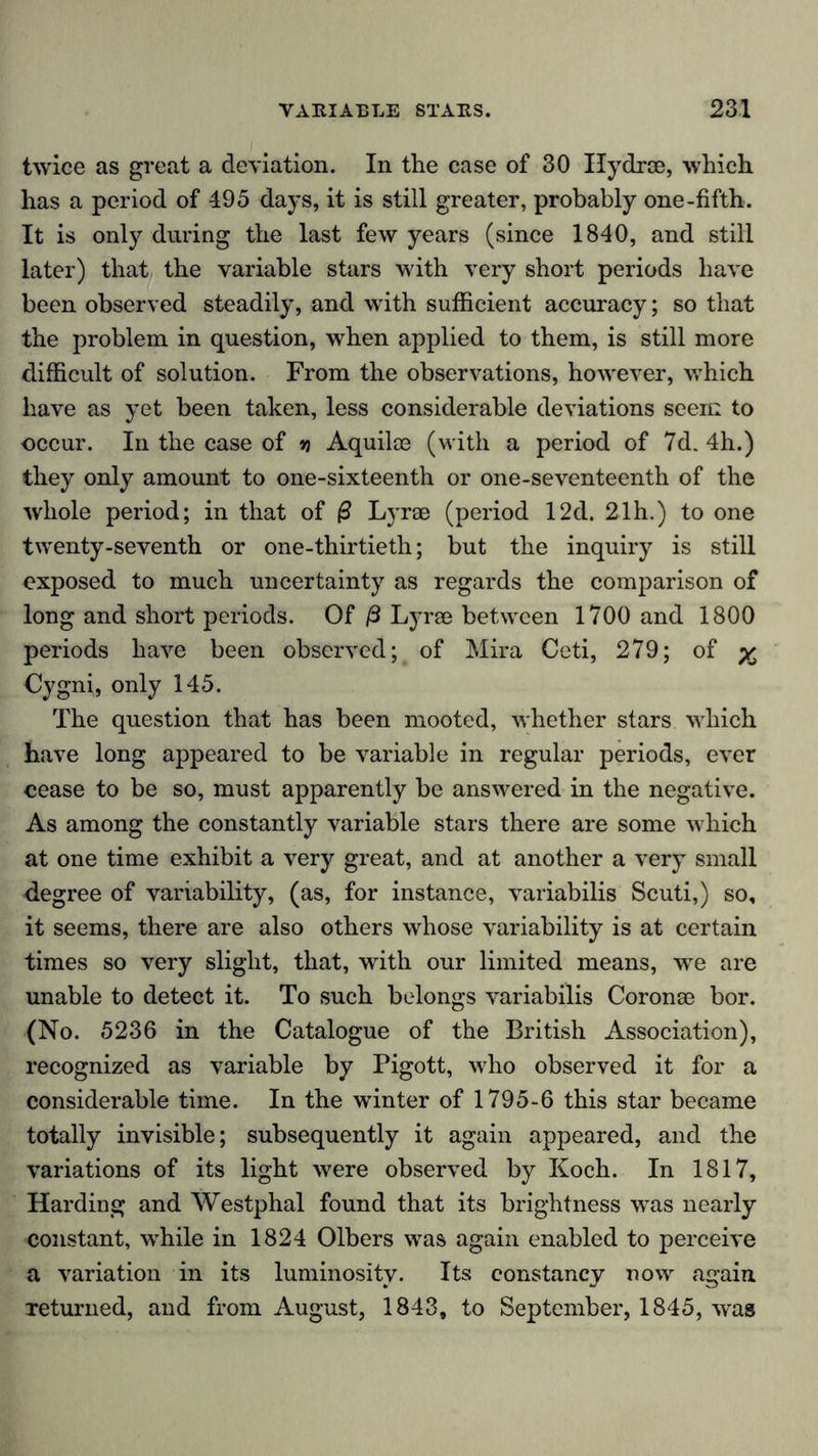 twice as great a deviation. In the case of 30 Ilydrse, which has a period of 495 days, it is still greater, probably one-fifth. It is only during the last few years (since 1840, and still later) that the variable stars with very short periods have been observed steadily, and with sufficient accuracy; so that the problem in question, when applied to them, is still more difficult of solution. From the observations, however, which have as yet been taken, less considerable deviations seem to occur. In the case of » Aquilce (with a period of 7d. 4h.) they only amount to one-sixteenth or one-seventeenth of the whole period; in that of (3 Lyrae (period 12d. 21h.) to one twenty-seventh or one-thirtieth; but the inquiry is still exposed to much uncertainty as regards the comparison of long and short periods. Of ß Lyrae between 1700 and 1800 periods have been observed; of Mira Ceti, 279; of ^ Cygni, only 145. The question that has been mooted, whether stars which have long appeared to be variable in regular periods, ever cease to be so, must apparently be answered in the negative. As among the constantly variable stars there are some which at one time exhibit a very great, and at another a very small degree of variability, (as, for instance, variabilis Scuti,) so, it seems, there are also others whose variability is at certain times so very slight, that, with our limited means, we are unable to detect it. To such belongs variabilis Coronae bor. (No. 5236 in the Catalogue of the British Association), recognized as variable by Pigott, who observed it for a considerable time. In the winter of 1795-6 this star became totally invisible; subsequently it again appeared, and the variations of its light were observed by Koch. In 1817, Harding and Westphal found that its brightness was nearly constant, while in 1824 Olbers was again enabled to perceive a variation in its luminosity. Its constancy now again. Teturned, and from August, 1843, to September, 1845, was