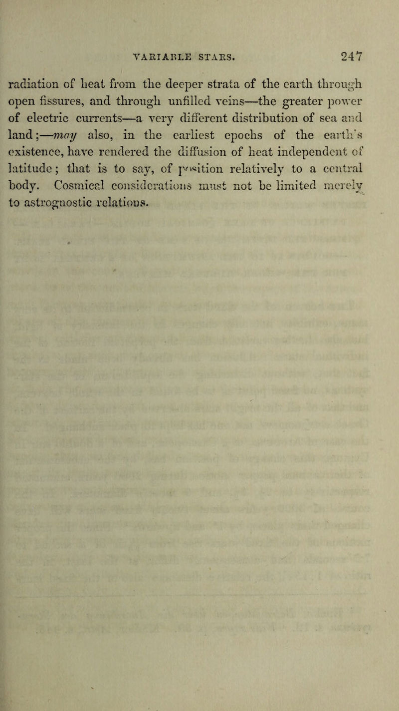 radiation of heat from, the deeper strata of the earth through open fissures, and through unfilled veins—the greater power of electric currents—a very different distribution of sea and land;—may also, in the earliest epochs of the earth’s existence, have rendered the diffusion of heat independent of latitude; that is to say, of p^ition relatively to a central body. Cosmical considerations must not be limited merely to astrognostic relations.