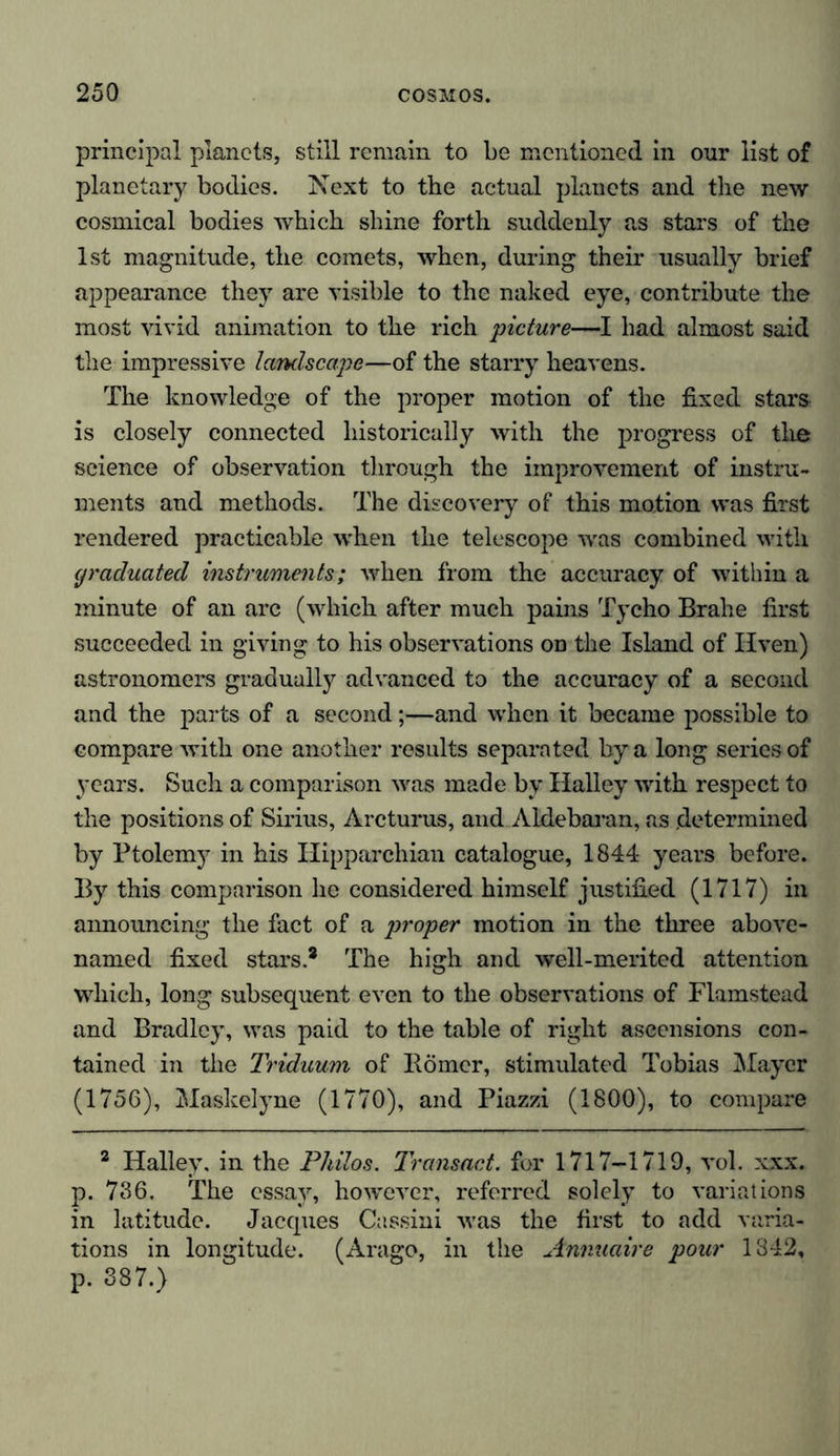 principal planets, still remain to be mentioned in our list of planetary bodies. Next to the actual planets and the new cosmical bodies which shine forth suddenly as stars of the 1st magnitude, the comets, when, during their usually brief appearance they are visible to the naked eye, contribute the most vivid animation to the rich picture—I had almost said the impressive landscape—of the starry heavens. The knowledge of the proper motion of the fixed stars is closely connected historically with the progress of the science of observation through the improvement of instru- ments and methods. The discovery of this motion was first rendered practicable when the telescope was combined with graduated instruments; when from the accuracy of within a minute of an arc (which after much pains Tycho Brahe first succeeded in giving to his observations on the Island of liven) astronomers gradually advanced to the accuracy of a second and the parts of a second;—and when it became possible to compare with one another results separated by a long series of years. Such a comparison was made by Halley with respect to the positions of Sirius, Arcturus, and Aldebaran, as .determined by Ptolemy in his ITipparchian catalogue, 1844 years before. By this comparison he considered himself justified (1717) in announcing the fact of a proper motion in the three above- named fixed stars* The high and well-merited attention which, long subsequent even to the observations of Flamstead and Bradley, was paid to the table of right ascensions con- tained in the Triduum of Börner, stimulated Tobias Mayer (1756), Maskelyne (1770), and Piazzi (1800), to compare 2 Halley, in the Philos. Transact, for 1717-1719, vol. xxx. p. 736. The essay, however, referred solely to variations in latitude. Jacques Cassini was the first to add varia- tions in longitude. (Arago, in the Annuaire pour 1842, p. 387.)