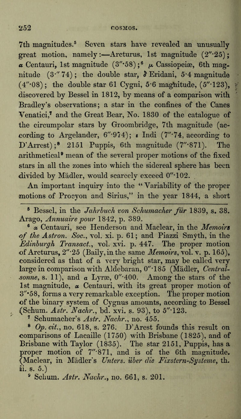 7th magnitudes.5 Seven stars have revealed an unusually great motion, namely:—Arcturus, 1st magnitude (2*25); a Centauri, 1st magnitude (3*58);6 ^ Cassiopeise, 6th mag- nitude (3* 74) ; the double star, £ Eridani, 5-4 magnitude (4/,,08) ; the double star 61 Cygni, 5*6 magnitude, (5T23), discovered by Bessel in 1812, by means of a comparison with Bradley’s observations; a star in the confines of the Canes Venatici,7 and the Great Bear, No. 1830 of the catalogue of the circumpolar stars by Groombridge, 7th magnitude (ac- cording to Argelander, 6-9/4); e Indi (7*74, according to D’Arrest);8 2151 Puppis, 6th magnitude (7*871). The arithmetical9 mean of the several proper motions of the fixed stars in all the zones into which the sidereal sphere has been divided by Mädler, would scarcely exceed 0//T02. An important inquiry into the “ Variability of the proper motions of Proeyon and Sirius,” in the year 1844, a short 5 Bessel, in the Jahrbuch von Schumacher für 1839, s. 38. Arago, Annuaire pour 1842, p. 389. 6 a. Centauri, see Henderson and Maclear, in the Memoirs of the Astron. Soc., vol. xi. p. 61; and Piazzi Smyth, in the Edinburgh Transact., vol. xvi. p. 447. The proper motion of Arcturus, 2*25 (Baily,inthe same Memoirs, vol. v. p. 165), considered as that of a very bright star, may be called very large in comparison with Aldebaran, 0T85 (Mädler, Central- sonne, s. 11), and a Lyrae, 0’400. Among the stars of the 1st magnitude, a Centauri, with its great proper motion of ‘3*58, forms a very remarkable exception. The proper motion of the binary system of Cygnus amounts, according to Bessel (Schum. Astr. JVachr., bd. xvi. s. 93), to 5T23. 7 Schumacher’s Astr. Nachr., no. 455. 8 Op. cit., no. 618, s. 276. D’Arest founds this result on comparisons of Lacaille (1750) with Brisbane (1825), and of Brisbane with Taylor (1835). The star 2151, Puppis, has a proper motion of 7’871, and is of the 6th magnitude. (Maclear, in Mädler’s Unters, über die Fixstern-Systeme, th. ii. s. 5.) 8 Schum. Astr. Nachr., no. 661, s. 201.