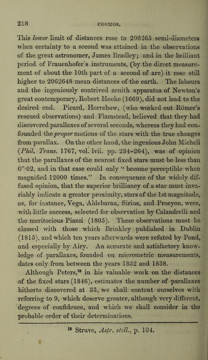 26« This lower limit of distances rose to 206265 semi-diameters when certainty to a second was attained in the observations of the great astronomer, James Bradley; and in the brilliant period of Frauenhofer's instruments, (by the direct measure- ment of about the 10th part of a second of arc) it rose still higher to 2062648 mean distances of the earth. The labours and the ingeniously contrived zenith apparatus of Newton’s great contemporary, Robert Hooke (1669), did not lead to the desired end. Picard, Horrebow, (who worked out Römer’s rescued observations) and Flamstead, believed that they had discovered parallaxes of several seconds, whereas they had con- founded the proper motions of the stars with the true changes from parallax. On the other hand, the ingenious John Michell {PhiL Trans. 1767, vol. lvii. pp. 234-264), was of opinion that the parallaxes of the nearest fixed stars must be less than O'*02, and in that case could only “ become perceptible when magnified 12000 times.” In consequence of the widely dif- fused opinion, that the superior brilliancy of a star must inva- riably indicate a greater proximity, stars of the 1st magnitude, as, for instance, Vega, Aldebaran, Sirius, and Pro.cyon, were, with little success, selected for observation by Calandrelli and the meritorious Piazzi (1805). These observations must be classed with those which Brinkley published in Dublin (1815), and which ten years afterwards were refuted by Pond, and especially by Airy. An accurate and satisfactory know- ledge of parallaxes, founded on micrometric measurements, dates only from between the years 1832 and 1838. Although Peters,18 in his valuable work on the distances of the fixed stars (1846), estimates the number of parallaxes hitherto discovered at 33, we shall content ourselves with referring to 9, which deserve greater, although very different, degrees of confidence, and which we shall consider in the probable order of their determinations. 18 Struve, Astr. stell., p. 104.