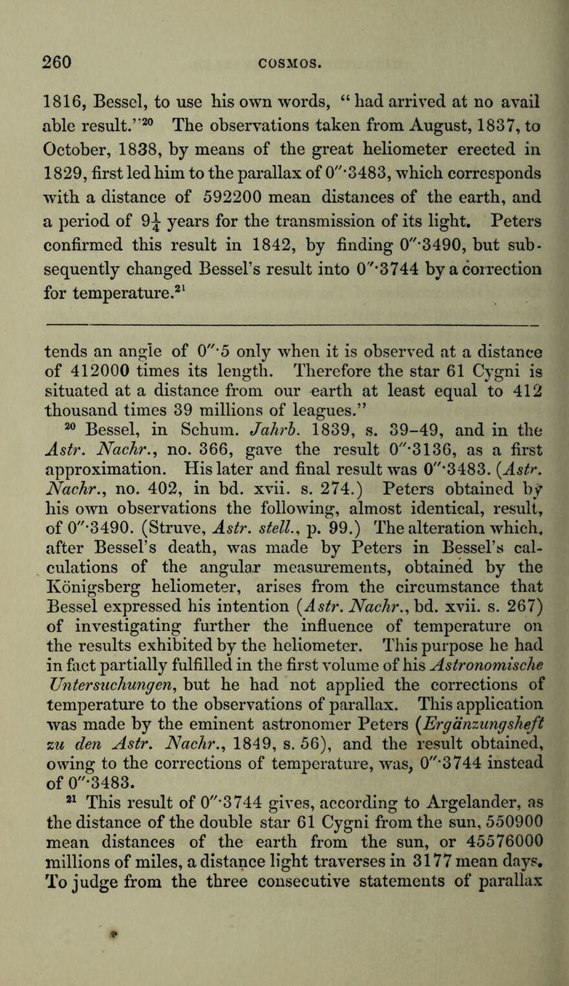 1816, Bessel, to use his own words, “ had arrived at no avail able result.’-20 The observations taken from August, 1837, to October, 1838, by means of the great heliometer erected in 1829, first led him to the parallax of 0*3483, which corresponds with a distance of 592200 mean distances of the earth, and a period of 9^ years for the transmission of its light. Peters confirmed this result in 1842, by finding 0-3490, but sub- sequently changed Bessel’s result into 0*3744 by a correction for temperature.21 tends an angle of 0'5 only when it is observed at a distance of 412000 times its length. Therefore the star 61 Cygni is situated at a distance from our earth at least equal to 412 thousand times 39 millions of leagues.” 20 Bessel, in Schum. Jahrb. 1839, s. 39-49, and in the Astr. Nachr., no. 366, gave the result 0-3136, as a first approximation. His later and final result was 0'3483. (Astr. Nachr., no. 402, in bd. xvii. s. 274.) Peters obtained by his own observations the following, almost identical, result, of 0*3490. (Struve, Astr. stell., p. 99.) The alteration which, after Bessel’s death, was made by Peters in Bessel’s cal- culations of the angular measurements, obtained by the Königsberg heliometer, arises from the circumstance that Bessel expressed his intention {Astr. Nachr., bd. xvii. s. 267) of investigating further the influence of temperature on the results exhibited by the heliometer. This purpose he had in fact partially fulfilled in the first volume of his Astronomische Untersuchungen, but he had not applied the corrections of temperature to the observations of parallax. This application was made by the eminent astronomer Peters (Ergänzungsheft zu den Astr. Nachr., 1849, s. 56), and the result obtained, owing to the corrections of temperature, was, 0‘3744 instead of 0*3483. 21 This result of 0'3744 gives, according to Argelander, as the distance of the double star 61 Cygni from the sun, 550900 mean distances of the earth from the sun, or 45576000 millions of miles, a distance light traverses in 3177 mean days. To judge from the three consecutive statements of parallax