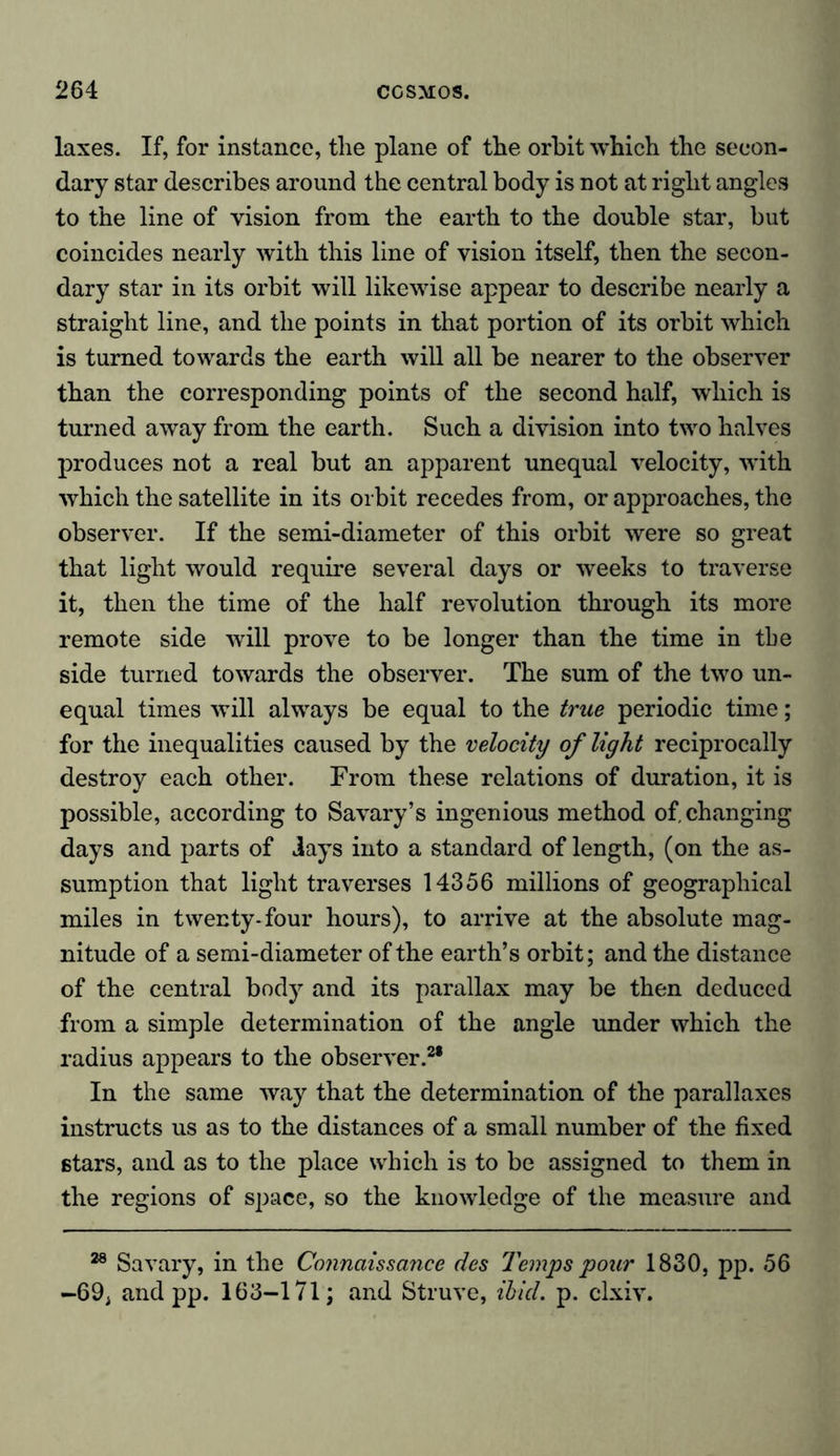 laxes. If, for instance, tlie plane of the orbit which the secon- dary star describes around the central body is not at right angles to the line of vision from the earth to the double star, but coincides nearly with this line of vision itself, then the secon- dary star in its orbit will likewise appear to describe nearly a straight line, and the points in that portion of its orbit which is turned towards the earth will all be nearer to the observer than the corresponding points of the second half, which is turned away from the earth. Such a division into two halves produces not a real but an apparent unequal velocity, with which the satellite in its orbit recedes from, or approaches, the observer. If the semi-diameter of this orbit were so great that light would require several days or weeks to traverse it, then the time of the half revolution through its more remote side will prove to be longer than the time in the side turned towards the observer. The sum of the two un- equal times will always be equal to the true periodic time; for the inequalities caused by the velocity of light reciprocally destroy each other. From these relations of duration, it is possible, according to Savary’s ingenious method of. changing days and parts of days into a standard of length, (on the as- sumption that light traverses 14356 millions of geographical miles in twenty-four hours), to arrive at the absolute mag- nitude of a semi-diameter of the earth’s orbit; and the distance of the central body and its parallax may be then deduced from a simple determination of the angle under which the radius appears to the observer.2* In the same way that the determination of the parallaxes instructs us as to the distances of a small number of the fixed stars, and as to the place which is to be assigned to them in the regions of space, so the knowledge of the measure and 28 Savary, in the Connaissance des Temps pour 1830, pp. 56 -69, and pp. 163-171; and Struve, ibicl. p. clxiv.