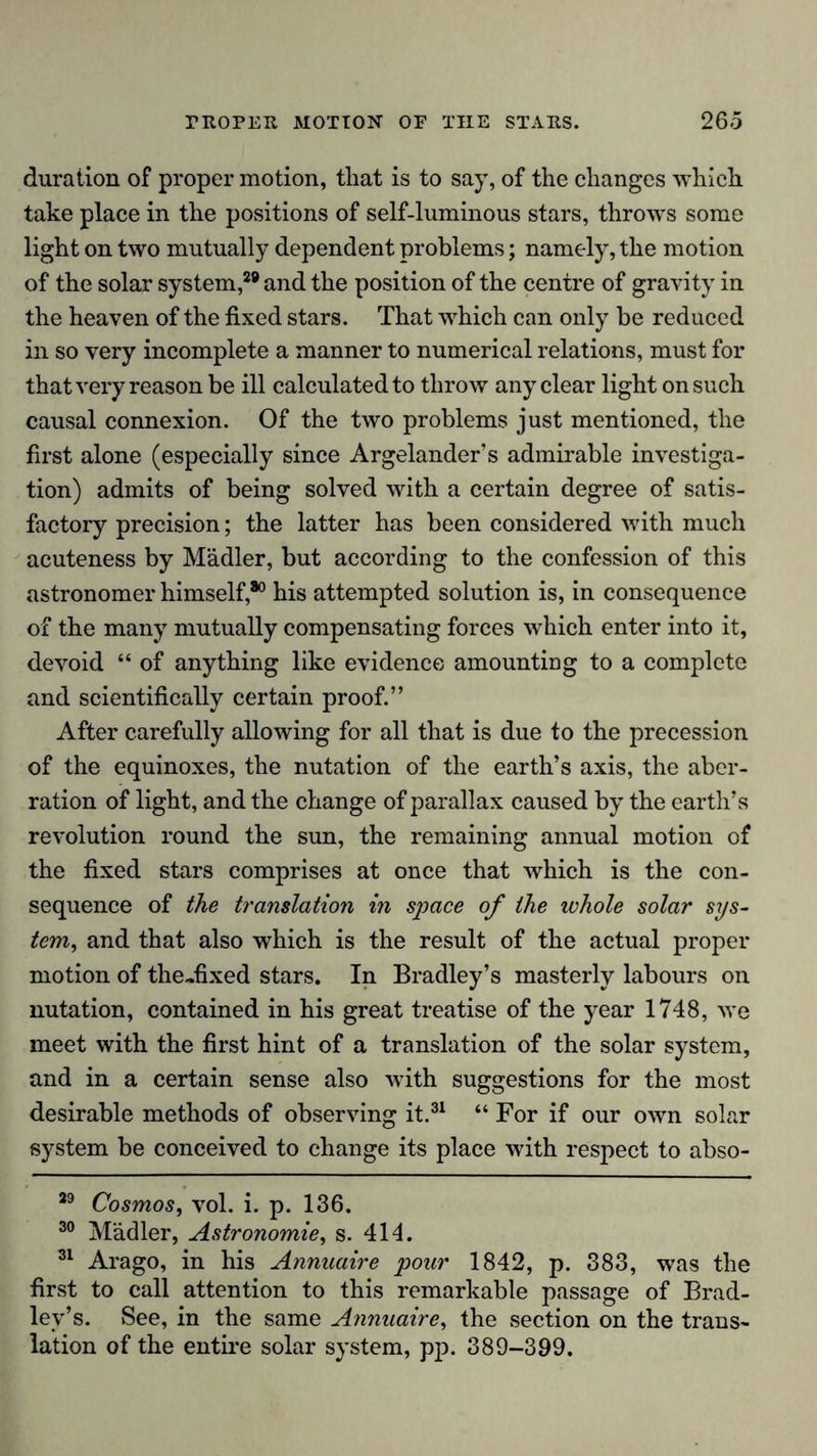 duration of proper motion, that is to say, of the changes which take place in the positions of self-luminous stars, throws some light on two mutually dependent problems; namely, the motion of the solar system,29 and the position of the centre of gravity in the heaven of the fixed stars. That which can only be reduced in so very incomplete a manner to numerical relations, must for that very reason be ill calculated to throw any clear light on such causal connexion. Of the two problems just mentioned, the first alone (especially since Argelander’s admirable investiga- tion) admits of being solved with a certain degree of satis- factory precision; the latter has been considered with much acuteness by Mädler, but according to the confession of this astronomer himself,80 his attempted solution is, in consequence of the many mutually compensating forces which enter into it, devoid “ of anything like evidence amounting to a complete and scientifically certain proof.” After carefully allowing for all that is due to the precession of the equinoxes, the nutation of the earth’s axis, the aber- ration of light, and the change of parallax caused by the earth’s revolution round the sun, the remaining annual motion of the fixed stars comprises at once that which is the con- sequence of the translation in space of the whole solar sys- tem, and that also which is the result of the actual proper motion of the-fixed stars. In Bradley’s masterly labours on nutation, contained in his great treatise of the year 1748, we meet with the first hint of a translation of the solar system, and in a certain sense also with suggestions for the most desirable methods of observing it.31 “ For if our own solar system be conceived to change its place with respect to abso- 29 Cosmos, vol. i. p. 136. 30 Mädler, Astronomie, s. 414. 31 Arago, in his Annuaire pour 1842, p. 383, was the first to call attention to this remarkable passage of Brad- ley’s. See, in the same Atinuaire, the section on the trans- lation of the entire solar system, pp. 389-399.