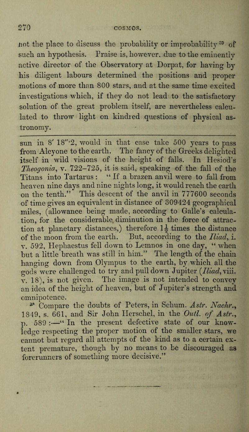 not the place to discuss the probability or improbability39 of such an hypothesis. Praise is, however, due to the eminently active director of the Observatory at Dorpat, for having by his diligent labours determined the positions and proper motions of more than 800 stars, and at the same time excited investigations which, if they do not lead to the satisfactory solution of the great problem itself, are nevertheless calcu- lated to throw light on kindred questions of physical as- tronomy. sun in 8' 18-2, would in that case take 500 years to pass from Alcyone to the earth. The fancy of the Greeks delighted itself in wild visions of the height of falls. In Hesiod’s Tlieogonia, v. 722-725, it is said, speaking of the fall of the Titans into Tartarus : “ If a brazen anvil were to fall from heaven nine days and nine nights long, it would reach the earth on the tenth.” This descent of the anvil in 777600 seconds of time gives an equivalent in distance of 309424 geographical miles, (allowance being made, according to Galle’s calcula- tion, for the considerable, diminution in the force of attrac- tion at planetary distances,) therefore 1^ times the distance of the moon from the earth. But, according to the Iliad, i. v. 592, Hephaestus fell down to Lemnos in one day, “ when but a little breath was still in him.” The length of the chain hanging down from Olympus to the earth, by which all the gods were challenged to try and pulldown Jupiter {Iliad, viii. v. 18), is not given. The image is not intended to convey an idea of the height of heaven, but of Jupiter’s strength and omnipotence. ** Compare the doubts of Peters, in Schum. Astr. Nachr., 1849, s. 661, and Sir John Herschel, in the Out! of Astr., p. 589 :—“ In the present defective state of our know- ledge respecting the proper motion of the smaller stars, we cannot but regard all attempts of the kind as to a certain ex- tent premature, though by no means to be discouraged as forerunners of something more decisive.”