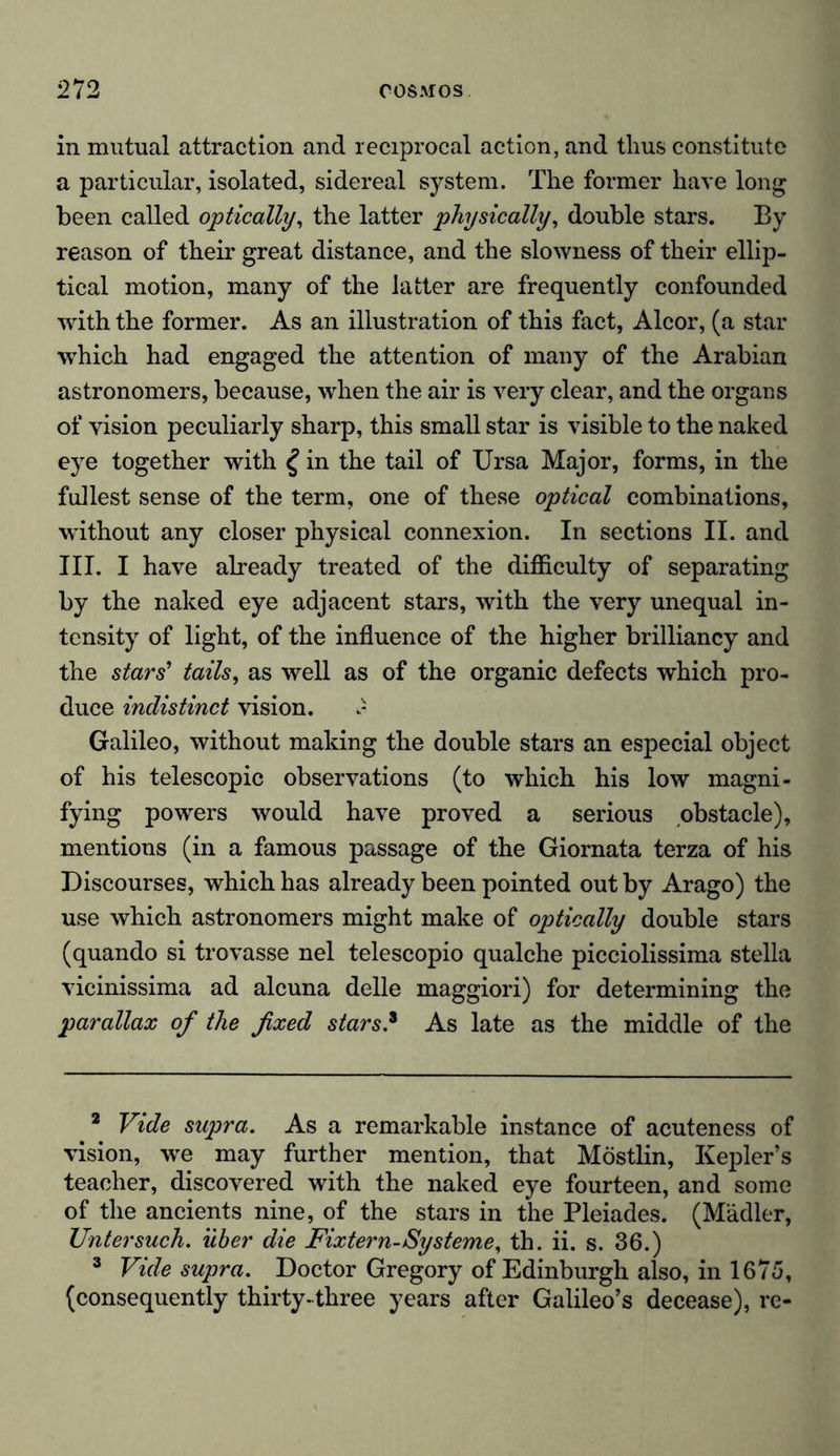 in mutual attraction and reciprocal action, and thus constitute a particular, isolated, sidereal system. The former have long been called optically, the latter physically, double stars. By reason of their great distance, and the slowness of their ellip- tical motion, many of the latter are frequently confounded with the former. As an illustration of this fact, Alcor, (a star which had engaged the attention of many of the Arabian astronomers, because, when the air is very clear, and the organs of vision peculiarly sharp, this small star is visible to the naked eye together with £ in the tail of Ursa Major, forms, in the fullest sense of the term, one of these optical combinations, without any closer physical connexion. In sections II. and III. I have already treated of the difficulty of separating by the naked eye adjacent stars, with the very unequal in- tensity of light, of the influence of the higher brilliancy and the stars’ tails, as well as of the organic defects which pro- duce indistinct vision. Galileo, without making the double stars an especial object of his telescopic observations (to which his low magni- fying powers would have proved a serious obstacle), mentions (in a famous passage of the Giornata terza of his Discourses, which has already been pointed out by Arago) the use which astronomers might make of optically double stars (quando si trovasse nel telescopio qualche picciolissima Stella vicinissima ad alcuna delle maggiori) for determining the parallax of the fixed stars? As late as the middle of the 2 Vide supra. As a remarkable instance of acuteness of vision, we may further mention, that Möstlin, Kepler’s teacher, discovered with the naked eye fourteen, and some of the ancients nine, of the stars in the Pleiades. (Mädler, Untersuch. über die Fixtern-Systeme, th. ii. s. 36.) 3 Vide supra. Doctor Gregory of Edinburgh also, in 1675, (consequently thirty-three years after Galileo’s decease), re-