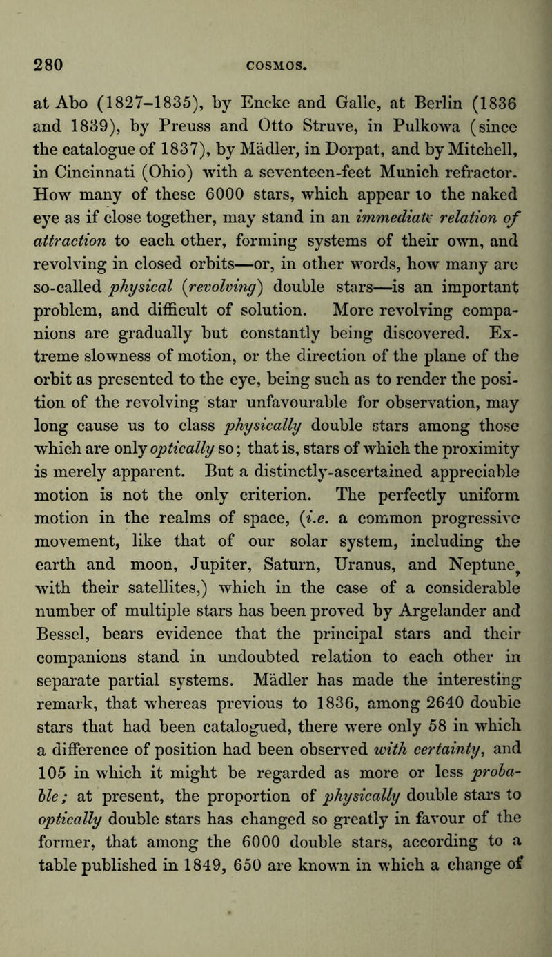 at Abo (1827-1835), by Encke and Gallo, at Berlin (1836 and 1839), by Preuss and Otto Struve, in Pulkowa (since the catalogue of 1837), by Mädler, in Dorpat, and by Mitchell, in Cincinnati (Ohio) with a seventeen-feet Munich refractor. How many of these 6000 stars, which appear to the naked eye as if close together, may stand in an immediate relation of attraction to each other, forming systems of their own, and revolving in closed orbits—or, in other words, how many are so-called physical (revolving) double stars—is an important problem, and difficult of solution. More revolving compa- nions are gradually but constantly being discovered. Ex- treme slowness of motion, or the direction of the plane of the orbit as presented to the eye, being such as to render the posi- tion of the revolving star unfavourable for observation, may long cause us to class physically double stars among those which are only optically so; that is, stars of which the proximity is merely apparent. But a distinctly-ascertained appreciable motion is not the only criterion. The perfectly uniform motion in the realms of space, (i.e. a common progressive movement, like that of our solar system, including the earth and moon, Jupiter, Saturn, Uranus, and Neptune with their satellites,) which in the case of a considerable number of multiple stars has been proved by Argelander and Bessel, bears evidence that the principal stars and their companions stand in undoubted relation to each other in separate partial systems. Mädler has made the interesting remark, that whereas previous to 1836, among 2640 double stars that had been catalogued, there wTere only 58 in which a difference of position had been observed with certainty, and 105 in which it might be regarded as more or less proba- ble; at present, the proportion of physically double stars to optically double stars has changed so greatly in favour of the former, that among the 6000 double stars, according to a table published in 1849, 650 are known in which a change of