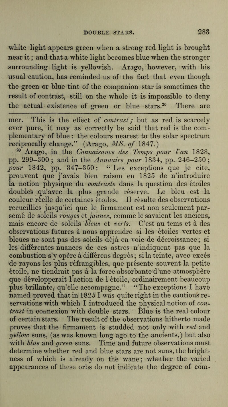 wliite liglit appears green when a strong red light is brought near it; and that a white light becomes blue when the stronger surrounding light is yellowish. Arago, however, with his usual caution, has reminded us of the fact that even though the green or blue tint of the companion star is sometimes the result of contrast, still on the whole it is impossible to deny the actual existence of green or blue stars.20 There are mer. This is the effect of contrast; but as red is scarcely ever pure, it may as correctly be said that red is the com- plementary of blue: the colours nearest to the solar spectrum reciprocally change.” (Arago, MS. of 1847.) 20 Arago, in the Connaisance des Temps pour Van 1828, pp. 299-300 ; and in the Annuaire pour 1834, pp. 246-250 ; pour 1842, pp. 347-350: “ Les exceptions que je cite, prouvent que j’avais bien raison en 1825 de n’introduire la notion physique du contraste dans la question des etoiles double's qu’avec la plus grande reserve. Le bleu est la couleur reelle de certaines etoiles. II resulte des observations recueillies jusquici que le firmament est non seulement par- seme de soleils rouges etjaunes, comme le savaient les anciens, mais encore de soleils bleus et verts. C’est au terns et a des observations futures a nous apprendre si les etoiles vertes et bleues ne sont pas des soleils dejä en voie de decroissance; si les differentes nuances de ces astres n’indiquent pas que la combustion s’y opere ä differens degres; silateinte, avec exces de rayons les plus refrangibles, que presente souvent la petite etoile, ne tiendrait pas ä la force absorbante d’une atmosphere que developperait l action de Tetoile, ordinairement beaucoup plus brillante, qu’elle accompagne.” “The exceptions I have named proved that in 1825 I was quite right in the cautious re- servations with which I introduced the physical notion of con- trast in connexion with double stars. Blue is the real colour of certain stars. The result of the observations hitherto made proves that the firmament is studded not only with red and yellow suns, (as was known long ago to the ancients,) but also with blue and green suns. Time and future observations must determine whether red and blue stars are not suns, the bright- ness of which is already on the wane; whether the varied appearances of these orbs do not indicate the degree of com-