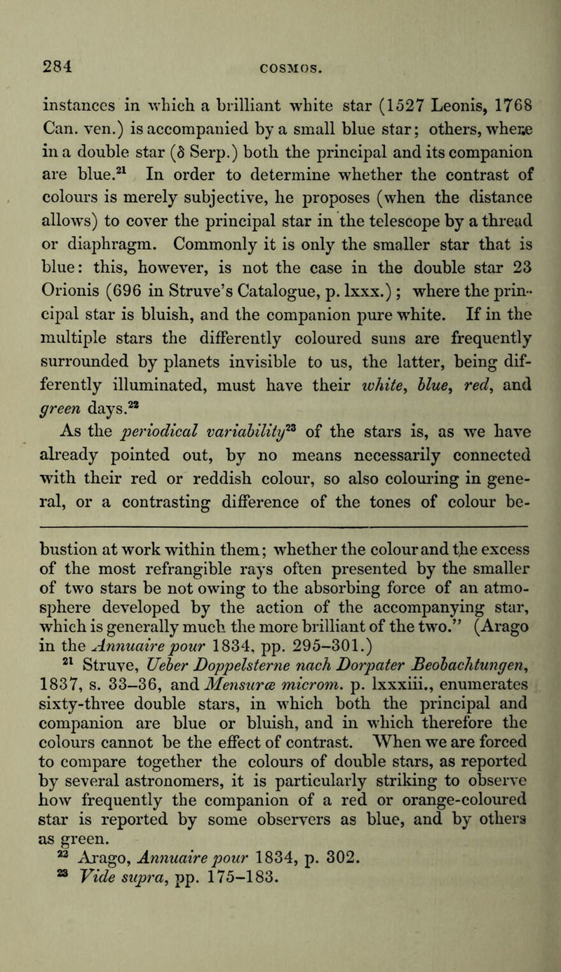 instances in which a brilliant white star (1527 Leonis, 1768 Can. ven.) is accompanied by a small blue star; others, whese in a double star (8 Serp.) both the principal and its companion are blue.21 In order to determine whether the contrast of colours is merely subjective, he proposes (when the distance allows) to cover the principal star in the telescope by a thread or diaphragm. Commonly it is only the smaller star that is blue: this, however, is not the case in the double star 23 Orionis (696 in Struve’s Catalogue, p. lxxx.); where the prin- cipal star is bluish, and the companion pure white. If in the multiple stars the differently coloured suns are frequently surrounded by planets invisible to us, the latter, being dif- ferently illuminated, must have their white, blue, red, and green days.22 As the 'periodical variability23 of the stars is, as we have already pointed out, by no means necessarily connected with their red or reddish colour, so also colouring in gene- ral, or a contrasting difference of the tones of colour be- bustion at work within them; whether the colour and the excess of the most refrangible rays often presented by the smaller of two stars be not owing to the absorbing force of an atmo- sphere developed by the action of the accompanying star, which is generally much the more brilliant of the two.” (Arago in the Annuaire pour 1834, pp. 295-301.) 21 Struve, Ueber Doppelsterne nach Dorpater Beobachtungen, 1837, s. 33-36, and Mensurce microm. p. lxxxiii., enumerates sixty-three double stars, in which both the principal and companion are blue or bluish, and in which therefore the colours cannot be the effect of contrast. When we are forced to compare together the colours of double stars, as reported by several astronomers, it is particularly striking to observe how frequently the companion of a red or orange-coloured star is reported by some observers as blue, and by others as green. 22 Arago, Annuaire pour 1834, p. 302. 23 Vide supra, pp. 175-183.