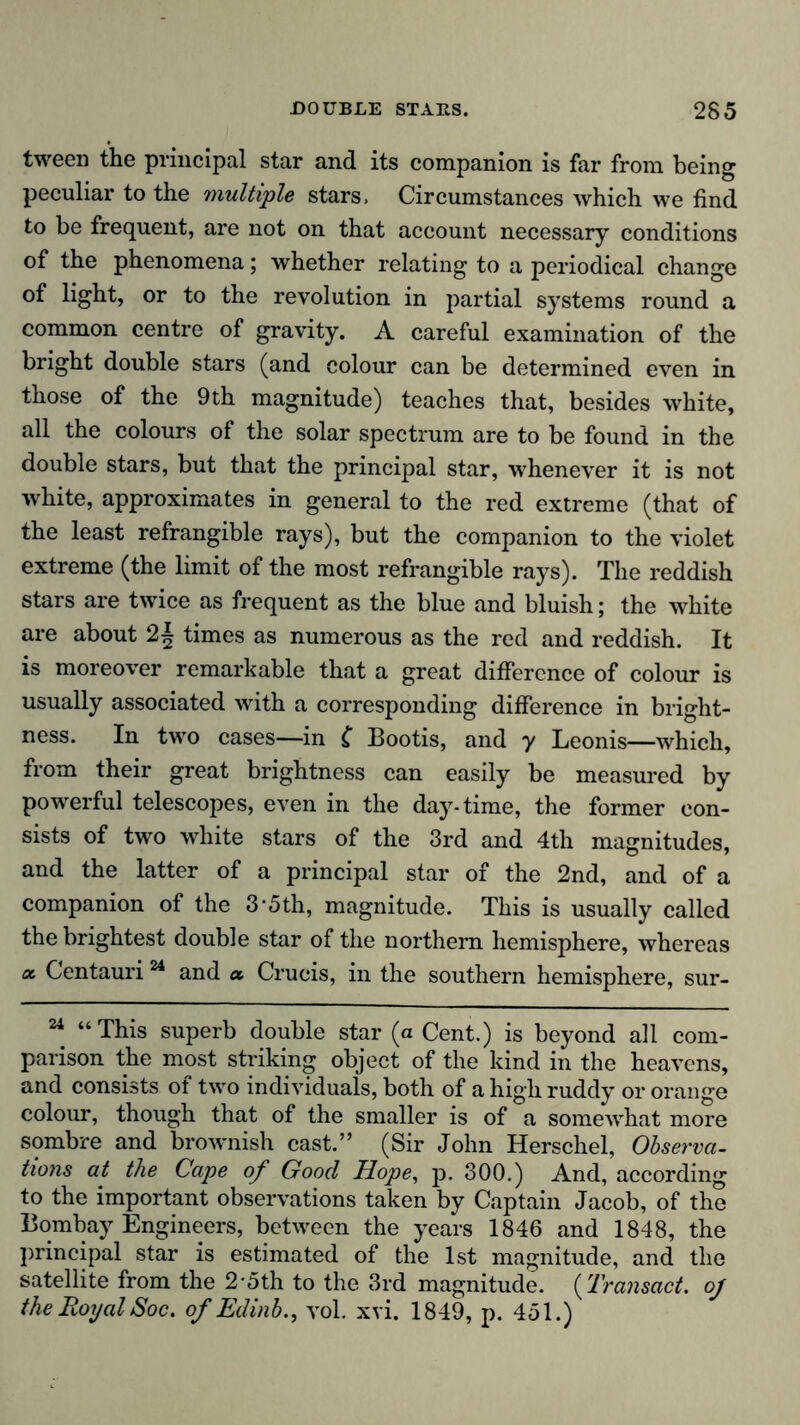 tween the principal star and its companion is far from being peculiar to the multiple stars, Circumstances which we find to be frequent, are not on that account necessary conditions of the phenomena; whether relating to a periodical change of light, or to the revolution in partial systems round a common centre of gravity. A careful examination of the bright double stars (and colour can be determined even in those of the 9th magnitude) teaches that, besides white, all the colours of the solar spectrum are to be found in the double stars, but that the principal star, whenever it is not white, approximates in general to the red extreme (that of the least refrangible rays), but the companion to the violet extreme (the limit of the most refrangible rays). The reddish stars are twice as frequent as the blue and bluish; the white are about 2| times as numerous as the red and reddish. It is moreover remarkable that a great difference of colour is usually associated with a corresponding difference in bright- ness. In two cases—in { Bootis, and y Leonis—which, from their great brightness can easily be measured by powerful telescopes, even in the day-time, the former con- sists of two white stars of the 3rd and 4th magnitudes, and the latter of a principal star of the 2nd, and of a companion of the 3*5th, magnitude. This is usually called the brightest double star of the northern hemisphere, whereas a. Gentauri24 and a. Crucis, in the southern hemisphere, sur- “ “This superb double star (a Cent.) is beyond all com- parison the most striking object of the kind in the heavens, and consists of two individuals, both of a high ruddy or orange colour, though that of the smaller is of a somewhat more sombre and brownish cast.” (Sir John Herschel, Observa- tions at the Cape of Good Hope, p. 300.) And, according to the important observations taken by Captain Jacob, of the Bombay Engineers, between the years 1846 and 1848, the principal star is estimated of the 1st magnitude, and the satellite from the 2'5th to the 3rd magnitude. (Transact. of the Royal Soc. of Edinb., vol. xvi. 1849, p. 451.)