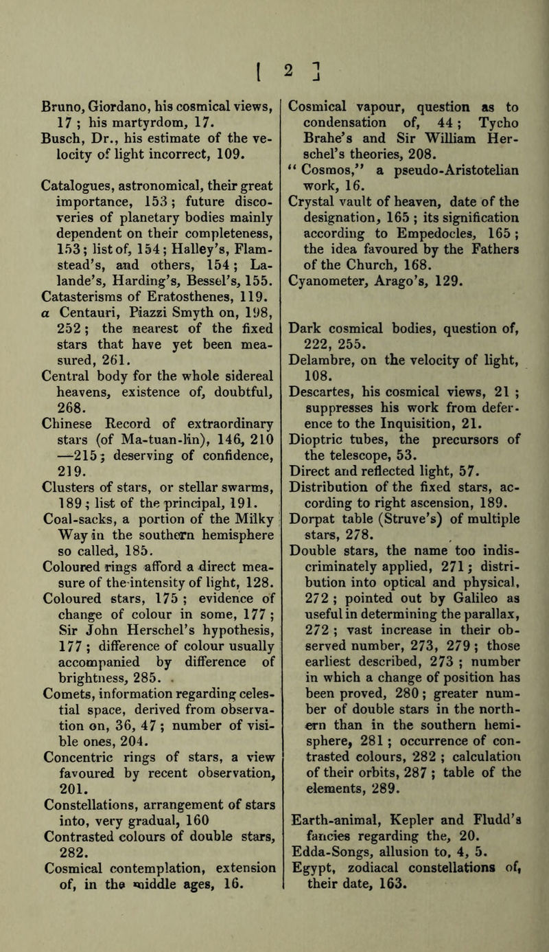 1 J I Bruno, Giordano, his cosmical views, 17 ; his martyrdom, 17. Busch, Dr., his estimate of the ve- locity of light incorrect, 109. Catalogues, astronomical, their great importance, 153; future disco- veries of planetary bodies mainly dependent on their completeness, 153; list of, 154; Halley’s, Flam- stead’s, and others, 154; La- lande’s, Harding’s, Bessel’s, 155. Catasterisms of Eratosthenes, 119. a Centauri, Piazzi Smyth on, 198, 252; the nearest of the fixed stars that have yet been mea- sured, 261. Central body for the whole sidereal heavens, existence of, doubtful, 268. Chinese Record of extraordinary stars (of Ma-tuan-lin), 146, 210 —2155 deserving of confidence, 219. Clusters of stars, or stellar swarms, 189; list of the principal, 191. Coal-sacks, a portion of the Milky Way in the southern hemisphere so called, 185. Coloured rings afford a direct mea- sure of the-intensity of light, 128. Coloured stars, 175 ; evidence of change of colour in some, 177 ; Sir John Herschel’s hypothesis, 177 ; difference of colour usually accompanied by difference of brightness, 285. . Comets, information regarding celes- tial space, derived from observa- tion on, 36, 47 ; number of visi- ble ones, 204. Concentric rings of stars, a view favoured by recent observation, 201. Constellations, arrangement of stars into, very gradual, 160 Contrasted colours of double stars, 282. Cosmical contemplation, extension of, in the middle ages, 16. 2 Cosmical vapour, question as to condensation of, 44; Tycho Brahe’s and Sir William Her- schel’s theories, 208. “ Cosmos,” a pseudo-Aristotelian work, 16. Crystal vault of heaven, date of the designation, 165 ; its signification according to Empedocles, 165; the idea favoured by the Fathers of the Church, 168. Cyanometer, Arago’s, 129. Dark cosmical bodies, question of, 222, 255. Delambre, on the velocity of light, 108. Descartes, his cosmical views, 21 ; suppresses his work from defer, ence to the Inquisition, 21. Dioptric tubes, the precursors of the telescope, 53. Direct and reflected light, 57. Distribution of the fixed stars, ac- cording to right ascension, 189. Dorpat table (Struve’s) of multiple stars, 278. Double stars, the name too indis- criminately applied, 271; distri- bution into optical and physical, 272 ; pointed out by Galileo as useful in determining the parallax, 272 ; vast increase in their ob- served number, 273, 279; those earliest described, 273 ; number in which a change of position has been proved, 280; greater num- ber of double stars in the north- ern than in the southern hemi- sphere, 281; occurrence of con- trasted colours, 282 ; calculation of their orbits, 287 ; table of the elements, 289. Earth-animal, Kepler and Fludd’s fancies regarding the, 20. Edda-Songs, allusion to, 4, 5. Egypt, zodiacal constellations of, their date, 163.