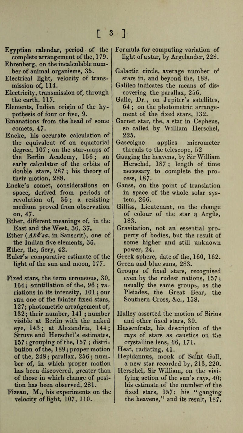Egyptian calendar, period of the complete arrangement of the, 179. Ehrenberg, on the incalculable num- ber of animal organisms, 35. Electrical light, velocity of trans- mission of, 114. Electricity, transmission of, through the earth, 117. Elements, Indian origin of the hy- pothesis of four or five, 9. Emanations from the head of some comets, 47. Encke, his accurate calculation of the equivalent of an equatorial degree, 107 ; on the star-maps of the Berlin Academy, 156; an early calculator of the orbits of double stars, 287 ; his theory of their motion, 288. Encke’s comet, considerations on space, derived from periods of revolution of, 36; a resisting medium proved from observation on, 47. Ether, different meanings of, in the East and the West, 36, 37. Ether (Aka’sa, in Sanscrit), one of the Indian five elements, 36. Ether, the, fiery, 42. Euler’s comparative estimate of the light of the sun and moon, 177. Fixed stars, the term erroneous, 30, 164; scintillation of the, 96 ; va- riations in its intensity, 101; our sun one of the fainter fixed stars, 127; photometric arrangement of, 132; their number, 141 ; number visible at Berlin with the naked eye, 143; at Alexandria, 144; Struve and Herschel’s estimates, 157; grouping of the, 157 ; distri- bution of the, 189; proper motion of the, 248; parallax, 256 ; num- ber of, in which proper motion has been discovered, greater than of those in which change of posi- tion has been observed, 281. Fizeau, M., his experiments on the velocity of light, 107, 110. Formula for computing variation of light of a star, by Argelander, 228. Galactic circle, average number o' stars in, and beyond the, 188. Galileo indicates the means of dis- covering the parallax, 256. Galle, Dr., on Jupiter’s satellites, 64 ; on the photometric arrange- ment of the fixed stars, 132. Garnet star, the, a star in Cepheus, so called by William Herschel, 225. Gascoigne applies micrometer threads to the telescope, 52 Gauging the heavens, by Sir William Herschel, 187 ; length of time necessary to complete the pro- cess, 187. Gauss, on the point of translation in space of the whole solar sys- tem, 266. Gilliss, Lieutenant, on the change of colour of the star rj Argus, 183. Gravitation, not an essential pro- perty of bodies, but the result of some higher and still unknown power, 24. Greek sphere, date of the, 160, 162. Green and blue suns, 283. Groups of fixed stars, recognised even by the rudest nations, 157; usually the same groups, as the Pleiades, the Great Bear, the Southern Cross, &amp;c., 158. Halley asserted the motion of Sirius and other fixed stars, 30. Hassenfratz, his description of the rays of stars as caustics on the crystalline lens, 66, 171. Heat, radiating, 41. Hepidannus, monk of Saint Gall, a new star recorded by, 213, 220. Herschel, Sir William, on the vivi- fying action of the sun’s rays, 40; his estimate of the number of the fixed stars, 157; his “gauging the heavens,” and its result, 187.